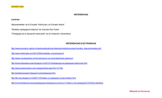 SESION UNO. 
Maestría en Docencia. 
REFERENCIAS 
Lecturas 
Representantes de la Escuela Tradicional y la Escuela Nueva". 
"Modelos pedagógicos básicos" de Graciela Ruiz Durán 
"Pedagogía de la educación tradicional" de la Fundación Universitaria 
REFERENCIAS ELECTRONICAS 
http://www.educativo.utalca.cl/medios/educativo/profesores/media/recursos/inventos_descubrimientos.pdf 
http://www.ihistoriarte.com/2013/05/aristoteles-y-la-educacion/ 
http://www.mundosophia.com/la-educacion-en-el-pensamiento-platonico/ 
http://licienciaturaeduumad.blogspot.mx/2012/10/pedagogia-la-pedagogia-tradicional.html 
http://www.elnuevodiario.com.do/app/article.aspx?id=121790 
http://pestalozziisppei.blogspot.mx/p/pedagogia.html 
http://filo-edu.blogspot.mx/2007/12/froebel-un-pedagogo-comprometido.html 
http://movimientosrenovacionpedagogica.wikispaces.com/Leon+Tolstoi+y+la+pedagog%C3%ADa+libertaria 
 