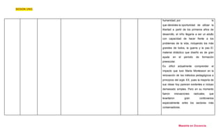 SESION UNO. 
humanidad, por lo 
que dándoles la oportunidad de utilizar la 
libertad a partir de los primeros años de 
desarrollo, el niño llegaría a ser un adulto 
con capacidad de hacer frente a los 
problemas de la vida, incluyendo los más 
grandes de todos, la guerra y la paz. El 
material didáctico que diseñó es de gran 
ayuda en el período de formación 
preescolar. 
Es difícil actualmente comprender el 
impacto que tuvo María Montessori en la 
renovación de los métodos pedagógicos a 
principios del siglo XX, pues la mayoría de 
sus ideas hoy parecen evidentes e incluso 
demasiado simples. Pero en su momento 
fueron innovaciones radicales, que 
levantaron gran controversia 
especialmente entre los sectores más 
conservadores. 
Maestría en Docencia. 
 