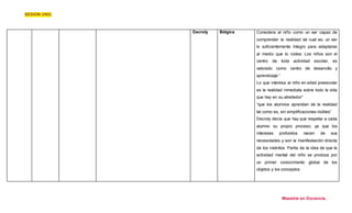 SESION UNO. 
Decroly 
Bélgica Considera al niño como un ser capaz de 
comprender la realidad tal cual es, un ser 
lo suficientemente íntegro para adaptarse 
al medio que lo rodea. Los niños son el 
centro de toda actividad escolar, es 
valorado como centro de desarrollo y 
aprendizaje.“ 
Lo que interesa al niño en edad preescolar 
es la realidad inmediata sobre todo la vida 
que hay en su alrededor” 
“que los alumnos aprendan de la realidad 
tal como es, sin simplificaciones inútiles” 
Decroly decía que hay que respetar a cada 
alumno su propio proceso; ya que los 
intereses profundos nacen de sus 
necesidades y son la manifestación directa 
de los instintos. Partía de la idea de que la 
actividad mental del niño se produce por 
un primer conocimiento global de los 
objetos y los conceptos 
Maestría en Docencia. 
 