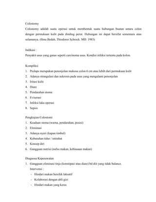 Colostomy 
Colostomy adalah suatu operasi untuk membentuk suatu hubungan buatan antara colon 
dengan permukaan kulit pada dinding perut. Hubungan ini dapat bersifat sementara atau 
selamanya. (Ilmu Bedah, Thiodorer Schrock. MD. 1983) 
Indikasi : 
Penyakit usus yang ganas seperti carcinoma usus. Kondisi infeksi tertentu pada kolon. 
Kompliksi 
1. Prolaps merupakan penonjolan mukosa colon 6 cm atau lebih dari permukaan kulit 
2. Adanya strangulasi dan nekrosis pada usus yang mengalami penonjolan 
3. Iritasi kulit 
4. Diare 
5. Pendarahan stoma 
6. Eviserasi 
7. Infeksi luka operasi 
8. Sepsis 
Pengkajian Colostomi 
1. Keadaan stoma (warna, pendarahan, posisi) 
2. Eliminasi 
3. Adanya nyeri (kapan timbul) 
4. Kebutuhan tidur / istirahat 
5. Konsep diri 
6. Gangguan nutrisi (nafsu makan, kebiasaan makan) 
Diagnosa Keperawatan 
1. Gangguan eliminasi tinja (konstipasi atau diare) bd diit yang tidak balance. 
Intervensi : 
- Hindari makan berefek laksatif 
- Kolaborasi dengan ahli gizi 
- Hindari makan yang keras 
 