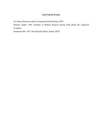 DAFTAR PUSTAKA 
Dr. Sutisna Himawan (editor). Kumpulan Kuliah Patologi. FKUI 
Brunner, Sudart. 1984. Textbook of Medical Surgical Nursing Fifth edition IB. Lippincott 
Company. 
Soeparman dkk. 1987. Ilmu Penyakit Dalam. Jakarta. FKUI 
 