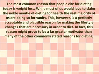 The most common reason that people cite for dieting
today is weight loss. While most of us would love to claim
the noble mantle of dieting for health the vast majority of
   us are doing so for vanity. This, however, is a perfectly
 acceptable and plausible reason for making the lifestyle
  changes that are necessary in order to diet. In fact, this
   reason might prove to be a far greater motivator than
 many of the other commonly stated reasons for dieting.
 