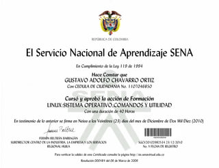 El Servicio Nacional de Aprendizaje SENA
En Cumplimiento de la Ley 119 de 1994
Hace Constar que
GUSTAVO ADOLFO CHAVARRO ORTIZ
Con CEDULA DE CIUDADANIA No. 1107046850
Cursó y aprobó la acción de Formación
LINUX:SISTEMA OPERATIVO,COMANDOS Y UTILIDAD
Con una duración de 40 Horas
En testimonio de lo anterior se firma en Neiva a los Veintitres (23) días del mes de Diciembre de Dos Mil Diez (2010)
FERMÍN BELTRÁN BARRAGÁN
SUBDIRECTOR CENTRO DE LA INDUSTRIA, LA EMPRESA Y LOS SERVICIOS SGCV20102982534 23/12/2010
REGIONAL HUILA No. Y FECHA DE REGISTRO
Para verificar la validez de este Certificado consulte la página http://sis.senavirtual.edu.co
Resolución 000484 del 06 de Marzo de 2006
 