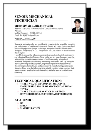 SENOIR MECHANICAL
TECHNICIAN
MUHAMMAD SAJID JAHANGIR
Address: Tariq road Mohallah Muslim Ganj Disst:Sheikhupura
Pakistan.
Mobile Contacts: +92-321-4087645
Email ID: SajidF54@gmail.com
PERSONAL SUMMARY
A capable technician who has considerable expertise in the assembly, operation
and maintenance of mechanical equipment. During My career has repaired and
serviced high pressure pumps, centrifugal pumps and Positive Displacment
Pumps air compressors or CO2 compressors and Gas Turbine or Steam Turbine
diesel engines
I am able to ensure that all maintenance and repair of mechanical equipment is
carried out safely and efficiently. What really sets her apart from everyone else
is her ability to troubleshoot the cause of malfunctions by using visual
inspection and precision measuring and testing instruments. Her key strengths
include; repairing failed equipment, implementing maintenance schedules,
dissembling mechanical items and assisting with manufacturing processes in
factories. Right now she is looking for a suitable position with a company that
wants to attract people who push themselves and who want to be challenged
every day.
TECHNICAL QUALIFICATION:
 THREE YEARS DIPLOMA OF ASSOCIATE
ENGINEERING TRADE OF MECHANICAL FROM
TEVTA
 THREE YEARS APPRENTICESHIPS FROM
DAWOOD HERCULES CHEMICALS FERTILIZER
ACADEMIC:
 BA
 INTER
 MATRICULATION
 