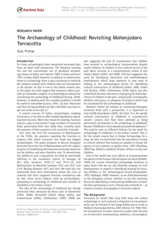 Ancient Asia
Pratap, A 2016 The Archaeology of Childhood: Revisiting Mohenjodaro Terracotta.
Ancient Asia, 7: 5, pp. 1–8, DOI: http://dx.doi.org/10.5334/aa.110
Professor, Department of History, Faculty of Social Sciences,
Banaras Hindu University, Varanasi – 221 005, India
apratap_hist@bhu.ac.in
RESEARCH PAPER
The Archaeology of Childhood: Revisiting Mohenjodaro
Terracotta
Ajay Pratap
Introduction
For long, archaeologists have interpreted excavated data
from an adult male perspective. The literature ­locating
this and the concomitant rise of gendered archaeol-
ogy thrives (Conkey and Spector 1984, Conkey and Gero
1991, Conkey 2005). However, in addition to androcentric
biases in archaeology, there is also a tendency to overlook
the evidence related with children who are omnipresent
in all cultures. As this is true in the Indian context also,
in this paper we shall suggest that terracotta objects pro-
vide an invaluable category of archaeological material for
considering the archaeology of childhood (Pratap, 2010).
However, in dealing with this complex problem it would
be useful to remember (Latour, 1991: 12) that “Nietzsche
said that the big problems are like cold baths: you have to
get out as fast as you got in.”
A central concern of Indian archaeologists ­studying
­terracotta is to be able to offer reliable hypotheses regard-
ing their function. Were they meant for worship, funerary
practice, play or decoration? Large numbers of terracotta
finds, particularly from river valley sites, certainly raises
the question of their purpose in the social life of people.
Ever since the very first excavations of Mohenjodaro
in the 1920s, the question regarding the function or
purpose with which terracotta was made has dogged
­archaeologists. This paper proposes to discuss Harappan
terracotta from the site of Mohenjodaro with the explicit
purpose of establishing that they were primarily meant for
use by children and were therefore toys. To ­demonstrate
the validity of such a hypothesis, we shall be ­extensively
referring to the excavation reports of Harappa by
M.S. Vats, between 1920–21 and 1933–34, and
Mohenjodaro by Marshall, between 1922 and 1927, and
E.J.H. Mackay between 1927 and 1931. We shall also cite
extensively from their observations about this class of
material and their supposed function considering side
by side, some recent didactic work by archaeologists,
­pertaining to archaeology of childhood and consider its
feasibility in the Indian context.
The idea of the archaeology of childhood has already
previously been advanced by those such as Derevenski
(1994, 2000), Hirschfeld (2002), Kamp (2001), and
Schwartzman (2006). Lillehammer (1989, 2000) has
also suggested the lack of consideration that children
have received in archaeological interpretations despite
ample evidence of children in the material record of the
past. More recently, in a comprehensive review of this
subject Baxter (2005, and 2008, 159) has suggested the
need for developing theoretical and methodological
developments which draw attention to new ways of
­looking at the archaeological record for identifying
cultural construction of childhood (Arden 2006, Arden
and Hudson, 2006, Lillehammer 2010). Baxter has also
underlined the ways and means of grasping the lived expe-
riences of children in the past, using burials, iconography,
artefacts, and space, as categories of evidence which may
be considered for the archaeology of childhood.
However, before we embark on examining Harappan
terracotta from such a perspective, it is important to
note briefly from Baxter (2005, 161) that “it is the ­specific
­cultural constructions of childhood in contemporary
­western cultures that have been identified as being
­particularly detrimental to the archaeology of childhood”
because “childhood is a (sic) natural and universal experience.”
This may be seen as sufficient defense for the quest for
archaeology of childhood, in the Indian context. This is
for the simple reason that in Indian Archaeology, for a
long, we have reconstructed only the amorphous society
or culture, without fine-tuning our analysis to locate the
agency of such systems, as gender (Atre, 1987, Bhardwaj,
2004, Ray, 2004) or subaltern (Pratap, 2010) or in this case
children.
Even if the world over such efforts at narrowing-down
theagencyofthehumanculturalsystemareafoot(Hodder,
1999) the current theoretical archaeology literature in
India shows that we are still blissfully unaware of such
developments in regard to identifying material for locat-
ing children in the archaeological record (Chakrabarti,
1995, Paddayya 1990). However, as we shall demonstrate
in the Harappan context, whether or not the necessary
theory for identifying or interpreting childhood is at hand,
the data pertaining to such a theory may certainly be – as
ceramics, burials, iconography or terracotta objects.
The Background
Terracotta no doubt have long held sway over Indian
archaeology, as such material is ubiquitous in excavations
as far east as Chirand in the Ganga Valley and as south as
Piklihal in Karnataka (Verma, 2007, Allchin, F.R. 1960. Pikli-
hal Excavations). In India, terracotta studies have focused
on its ­execution, workmanship, aesthetics, ­chronological,
 