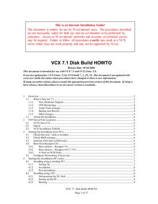 VCX 7.1 Disk Build HOWTO
Page 1 of 17
VCX 7.1 Disk Build HOWTO
Release Date 10/18/2006
This document is intended for use with VCX 7.1 and VCX Linux 5.X.
It was last updated for: VCX Linux 5.5.0, VCX build 7_1_29_29. This document is not updated with
every new build, but rather when procedures have changed or there is new information.
If using an earlier release, please consult the appropriate previous version of this document. If using a
later release, check Docushare to see if a newer version is available.
1 Overview..................................................................................................................................................................3
1.1 What’s New for 7.1.........................................................................................................................................3
1.1.1 New Hardware Support.........................................................................................................................3
1.1.2 UPS Monitoring .....................................................................................................................................4
1.1.3 Audit Trails changes..............................................................................................................................4
1.1.4 Backup and Restore...............................................................................................................................4
1.1.5 Other changes .........................................................................................................................................4
1.2 About the Installation .....................................................................................................................................4
2 FTP Server/File Locations ....................................................................................................................................4
2.1 VCX Linux 5.X ...............................................................................................................................................5
2.2 Oracle ................................................................................................................................................................5
2.3 VCX Installation Tarballs ..............................................................................................................................5
3 Starting the Installation (non-W1) .......................................................................................................................5
3.1 Check that only 1 disk is installed................................................................................................................6
3.2 Check BIOS settings.......................................................................................................................................6
3.3 Initialize SAS disk (x3650 only) ..................................................................................................................6
3.4 Boot from Knoppix CD..................................................................................................................................6
3.4.1 Boot options – Knoppix 3.6 .................................................................................................................6
3.4.2 Boot options – Knoppix 4.0.2 / 5.0.1..................................................................................................7
3.4.3 A Note on SCSI disks............................................................................................................................7
3.5 Configure Networking if necessary .............................................................................................................7
4 Starting the Installation (W1 only) ......................................................................................................................7
4.1 Installing using a working W1......................................................................................................................7
4.1.1 Setting Up................................................................................................................................................7
4.1.2 Installation...............................................................................................................................................8
4.1.3 Post-installation......................................................................................................................................8
4.2 Installing using a PC.......................................................................................................................................8
4.2.1 Dismounting the W1 disk.....................................................................................................................8
4.2.2 Setting up the PC....................................................................................................................................8
4.2.3 Booting.....................................................................................................................................................9
This is an Internal Installation Guide!
This document is written for use by 3Com internal users. The procedures described
are not necessarily suited for field use and are not intended to be performed by
customers. Access to 3Com internal networks and accounts on restricted servers
may be required. Failure to follow all procedures exactly may result in a VCX
server which does not work properly and may not be supported by 3Com.
 