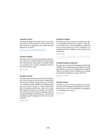 Compte à terme                                       Compte de dépôt
Compte de dépôt rémunéré dont le montant             Compte bancaire ordinaire utilisé pour gé-
minimal, la rémunération et la durée sont            rer quotidiennement son argent. C’est sur
ﬁxés lors de la signature du contrat entre la        ce compte qu’un client dispose en général
banque et le client.                                 d’une carte bancaire et d’un chéquier. Le
Toutes nos solutions d’épargne disponible            compte doit être créditeur, sauf accord avec
Sources : LCL.
                                                     la banque.
                                                     Devenir client
                                                     Sources : Glossaire des opérations bancaires courantes élaboré sous l’égi-
Compte collectif                                     de du CCSF (Comité Consultatif du Secteur Financier). Pour de plus amples
                                                     renseignements : www.fbf.fr.
Compte ouvert au nom de plusieurs person-
nes. Dans un compte indivis, les cotitulaires
font fonctionner ensemble le compte. Dans            Compte Epargne Logement
un compte joint, chaque cotitulaire peut le          Compte sur livret dont l’épargne produit des
faire fonctionner seul.                              intérêts. Ce compte permet d’obtenir un prêt
Devenir client                                       immobilier à un taux privilégié avec l’aide de
Sources : LCL.                                       l’Etat, à condition que le titulaire du compte
                                                     ait épargné pendant au moins 18 mois.
Compte courant                                       Découvrir le produit
                                                     Sources : LCL.
Compte ouvert entre le client et son banquier,
qui conviennent de faire entrer toutes leurs
créances et dettes réciproques de manière            Compte indivis
à ce quelles soient réglées immédiatement            Compte ouvert au nom de plusieurs titulai-
par leur fusion dans un solde disponible             res qui doivent signer ensemble pour le faire
dans certaines conditions, mais non exigi-           fonctionner sauf s’ils décident de désigner
bles avant la clôture du compte. Ce compte           un mandataire commun.
se confond souvent dans la pratique avec le
                                                     Devenir client
compte de dépôt. Généralement, on parle de
                                                     Sources : LCL.
compte courant lorsque le client est un com-
merçant.
Devenir client
Sources : LCL.




                                            – 10 –
 
