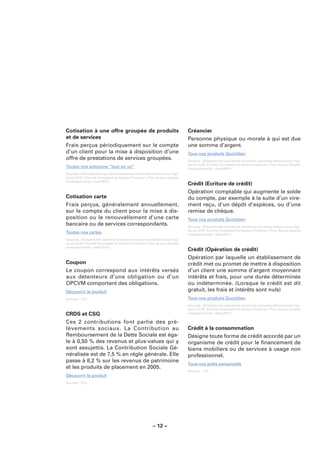 Cotisation à une offre groupée de produits                                   Créancier
et de services                                                               Personne physique ou morale à qui est due
Frais perçus périodiquement sur le compte                                    une somme d’argent.
d’un client pour la mise à disposition d’une                                 Tous nos produits Quotidien
offre de prestations de services groupées.                                   Sources : Glossaire des opérations bancaires courantes élaboré sous l’égi-
                                                                             de du CCSF (Comité Consultatif du Secteur Financier). Pour de plus amples
Toutes nos solutions “tout en un”                                            renseignements : www.fbf.fr.
Sources : Glossaire des opérations bancaires courantes élaboré sous l’égi-
de du CCSF (Comité Consultatif du Secteur Financier). Pour de plus amples
renseignements : www.fbf.fr.
                                                                             Crédit (Ecriture de crédit)
                                                                             Opération comptable qui augmente le solde
Cotisation carte                                                             du compte, par exemple à la suite d’un vire-
Frais perçus, généralement annuellement,                                     ment reçu, d’un dépôt d’espèces, ou d’une
sur le compte du client pour la mise à dis-                                  remise de chèque.
position ou le renouvellement d’une carte                                    Tous nos produits Quotidien
bancaire ou de services correspondants.                                      Sources : Glossaire des opérations bancaires courantes élaboré sous l’égi-
                                                                             de du CCSF (Comité Consultatif du Secteur Financier). Pour de plus amples
Toutes nos cartes                                                            renseignements : www.fbf.fr.
Sources : Glossaire des opérations bancaires courantes élaboré sous l’égi-
de du CCSF (Comité Consultatif du Secteur Financier). Pour de plus amples
renseignements : www.fbf.fr.
                                                                             Crédit (Opération de crédit)
                                                                             Opération par laquelle un établissement de
Coupon                                                                       crédit met ou promet de mettre à disposition
Le coupon correspond aux intérêts versés                                     d’un client une somme d’argent moyennant
aux détenteurs d’une obligation ou d’un                                      intérêts et frais, pour une durée déterminée
OPCVM comportant des obligations.                                            ou indéterminée. (Lorsque le crédit est dit
Découvrir le produit                                                         gratuit, les frais et intérêts sont nuls)
Sources : LCL.                                                               Tous nos produits Quotidien
                                                                             Sources : Glossaire des opérations bancaires courantes élaboré sous l’égi-
                                                                             de du CCSF (Comité Consultatif du Secteur Financier). Pour de plus amples
CRDS et CSG                                                                  renseignements : www.fbf.fr.

Ces 2 contributions font partie des pré-
lèvements sociaux. La Contribution au                                        Crédit à la consommation
Remboursement de la Dette Sociale est éga-                                   Désigne toute forme de crédit accordé par un
le à 0,50 % des revenus et plus-values qui y                                 organisme de crédit pour le ﬁnancement de
sont assujettis. La Contribution Sociale Gé-                                 biens mobiliers ou de services à usage non
néralisée est de 7,5 % en régle générale. Elle                               professionnel.
passe à 8,2 % sur les revenus de patrimoine
                                                                             Tous nos prêts personnels
et les produits de placement en 2005.
                                                                             Sources : LCL.
Découvrir le produit
Sources : LCL.




                                                        – 12 –
 