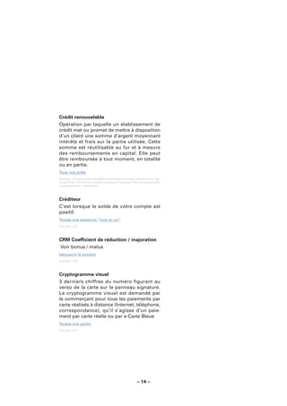 Crédit renouvelable
Opération par laquelle un établissement de
crédit met ou promet de mettre à disposition
d’un client une somme d’argent moyennant
intérêts et frais sur la partie utilisée. Cette
somme est réutilisable au fur et à mesure
des remboursements en capital. Elle peut
être remboursée à tout moment, en totalité
ou en partie.
Tous nos prêts
Sources : Glossaire des opérations bancaires courantes élaboré sous l’égi-
de du CCSF (Comité Consultatif du Secteur Financier). Pour de plus amples
renseignements : www.fbf.fr.



Créditeur
C’est lorsque le solde de votre compte est
positif.
Toutes nos solutions “tout en un”
Sources : LCL.



CRM Coefﬁcient de réduction / majoration
Voir bonus / malus
Découvrir le produit
Sources : LCL.



Cryptogramme visuel
3 derniers chiffres du numéro figurant au
verso de la carte sur le panneau signature.
Le cryptogramme visuel est demandé par
le commerçant pour tous les paiements par
carte réalisés à distance (Internet, téléphone,
correspondance), qu’il s’agisse d’un paie-
ment par carte réelle ou par e-Carte Bleue
Toutes nos cartes
Sources : LCL.




                                                        – 14 –
 