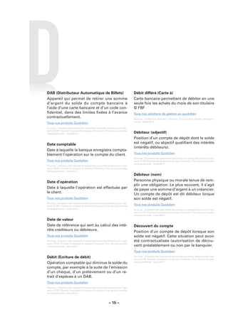 DAB (Distributeur Automatique de Billets)                                    Débit différé (Carte à)
Appareil qui permet de retirer une somme                                     Carte bancaire permettant de débiter en une
d’argent du solde du compte bancaire à                                       seule fois les achats du mois de son titulaire
l’aide d’une carte bancaire et d’un code con-                                © FBF
ﬁdentiel, dans des limites ﬁxées à l’avance                                  Tous nos solutions de gestion au quotidien
contractuellement.                                                           Sources : Fédération Bancaire Française. Pour de plus amples renseigne-
                                                                             ments : www.fbf.fr.
Tous nos produits Quotidien
Sources : Glossaire des opérations bancaires courantes élaboré sous l’égi-
de du CCSF (Comité Consultatif du Secteur Financier). Pour de plus amples
renseignements : www.fbf.fr.                                                 Débiteur (adjectif)
                                                                             Position d’un compte de dépôt dont le solde
Date comptable                                                               est négatif, ou abjectif qualiﬁant des intérêts
                                                                             (intérêts débiteurs).
Date à laquelle la banque enregistre compta-
blement l’opération sur le compte du client.                                 Tous nos produits Quotidien
                                                                             Sources : Glossaire des opérations bancaires courantes élaboré sous l’égi-
Tous nos produits Quotidien                                                  de du CCSF (Comité Consultatif du Secteur Financier). Pour de plus amples
                                                                             renseignements : www.fbf.fr.
Sources : Glossaire des opérations bancaires courantes élaboré sous l’égi-
de du CCSF (Comité Consultatif du Secteur Financier). Pour de plus amples
renseignements : www.fbf.fr.
                                                                             Débiteur (nom)
Date d’opération                                                             Personne physique ou morale tenue de rem-
                                                                             plir une obligation. Le plus souvent, il s’agit
Date à laquelle l’opération est effectuée par                                de payer une somme d’argent à un créancier.
le client.                                                                   Un compte de dépôt est dit débiteur lorque
Tous nos produits Quotidien                                                  son solde est négatif.
Sources : Glossaire des opérations bancaires courantes élaboré sous l’égi-
de du CCSF (Comité Consultatif du Secteur Financier). Pour de plus amples
                                                                             Tous nos produits Quotidien
renseignements : www.fbf.fr.                                                 Sources : Glossaire des opérations bancaires courantes élaboré sous l’égi-
                                                                             de du CCSF (Comité Consultatif du Secteur Financier). Pour de plus amples
                                                                             renseignements : www.fbf.fr.

Date de valeur
Date de référence qui sert au calcul des inté-                               Découvert du compte
rêts créditeurs ou débiteurs.                                                Position d’un compte de dépôt lorsque son
Tous nos produits Quotidien                                                  solde est négatif. Cette situation peut avoir
Sources : Glossaire des opérations bancaires courantes élaboré sous l’égi-   été contractualisée (autorisation de décou-
de du CCSF (Comité Consultatif du Secteur Financier). Pour de plus amples
renseignements : www.fbf.fr.                                                 vert) préalablement ou non par le banquier.
                                                                             Tous nos produits Quotidien
Débit (Ecriture de débit)                                                    Sources : Glossaire des opérations bancaires courantes élaboré sous l’égi-
                                                                             de du CCSF (Comité Consultatif du Secteur Financier). Pour de plus amples
Opération comptable qui diminue le solde du                                  renseignements : www.fbf.fr.

compte, par exemple à la suite de l’émission
d’un chèque, d’un prélèvement ou d’un re-
trait d’espèces à un DAB.
Tous nos produits Quotidien
Sources : Glossaire des opérations bancaires courantes élaboré sous l’égi-
de du CCSF (Comité Consultatif du Secteur Financier). Pour de plus amples
renseignements : www.fbf.fr.



                                                        – 15 –
 