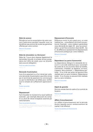 Délai de carence                                                             Dépassement d’honoraire
Période qui suit la souscription de votre con-                               Différence entre le prix payé pour un acte
trat d’assurance pendant laquelle vous ne                                    médical (ex. : consultation) et le tarif conven-
bénéﬁciez pas encore de toutes les garanties                                 tionné. Exemple : votre médecin généraliste
offertes par votre contrat.                                                  vous demande de régler 25 � pour sa consul-
Découvrir le produit                                                         tation. Le tarif de convention étant de 20 �, les
Sources : LCL.
                                                                             5 � de différence représentent le dépassement
                                                                             d’honoraire pratiqué par votre médecin.
                                                                             Découvrir le produit
Délai de retractation ou (Scrivener)
                                                                             Sources : LCL.
Délai de 7 jours dont dispose légalement le
demandeur de prêt, à compter de son accep-
tation de l’offre de crédit, pour se rétracter                               Dépendance (ou perte d’autonomie)
sans aucune obligation.                                                      La dépendance désigne la nécessité de re-
Tous nos prêts immobiliers                                                   courir à une aide extérieure pour accomplir
Sources : LCL.
                                                                             les actes de la vie courante (faire sa toilette,
                                                                             s’alimenter, s’habiller, se déplacer, se lever,
                                                                             s’asseoir, être continent...). Dépendance par-
Demande d’autorisation                                                       tielle : 3 ou 4 de ces actes ne peuvent être
Lors d’un paiement ou d’un retrait par carte,                                réalisés seul ou sans incitation. Dépendance
une demande d’autorisation peut être émise                                   totale : 5 ou 6 actes ne peuvent être réalisés
par le terminal de paiement du commerçant                                    seul ou sans incitation.
ou par le distributeur de billets pour vériﬁer                               Découvrir le produit
que le compte est sufﬁsament approvision-                                    Sources : LCL.
né.
Toutes nos cartes
                                                                             Dépôt de garantie
Sources : LCL.
                                                                             Somme versée dans le cadre d’un contrat de
                                                                             location.
Dépassement
                                                                             Faire un investissement locatif
Fait d’excéder le montant d’un seuil (plafond                                Sources : LCL.
autorisé) ; par exemple découvert du comp-
te ou seuil de retrait d’espèces autorisé par
carte bancaire.                                                              différé d’amortissement
Tous nos produits Quotidien                                                  Un différé d’amortissement est la période
Sources : Glossaire des opérations bancaires courantes élaboré sous l’égi-
                                                                             durant laquelle aucun remboursement de
de du CCSF (Comité Consultatif du Secteur Financier). Pour de plus amples    capital n’est effectué.
renseignements : www.fbf.fr.
                                                                             Toutes nos solutions de ﬁnancements
                                                                             Sources : LCL.




                                                        – 16 –
 