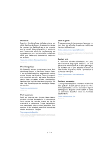Dividende                                                                    Droit de garde
Fraction des bénéﬁces réalisés qu’une so-                                    Frais perçus par la banque pour la conserva-
ciété distribue à chacun de ses actionnaires.                                tion d’un portefeuille de valeurs mobilières
Le montant du dividende versé est proposé                                    (actions, obligations).
par le conseil d’administration et approuvé                                  Toutes nos solutions d’épargne ﬁnancière
par l’assemblée générale. Le dividende est                                   Sources : Glossaire des opérations bancaires courantes élaboré sous l’égi-
généralement payé en numéraire, mais la so-                                  de du CCSF (Comité Consultatif du Secteur Financier). Pour de plus amples
                                                                             renseignements : www.fbf.fr.
ciété peut également proposer un paiement
en actions.
Toutes nos solutions d’épargne ﬁnancière                                     Droits à prêt
Sources : LCL.                                                               A l’échéance de votre contrat (PEL ou CEL),
                                                                             selon l’effort d’épargne effectué, un prêt
                                                                             peut vous être accordé à un taux privilégié.
Donation-partage
                                                                             Le montant de ce prêt dépend du montant
Ce dispositif permet à une personne ou à un                                  des intérêts acquis (ou droits à prêt) et de la
couple de donner et distribuer de son vivant                                 durée de votre prêt.
à ses enfants (ou autres ascendants) tout ou
                                                                             Toutes nos solutions d’épargne logement
partie de son patrimoine. Contrairement à
                                                                             Sources : LCL.
une donation simple, les biens donnés ne
seront pas à nouveau pris en compte dans
la répartition de l’héritage au moment du dé-                                Droits de succession
cès. Une donation-partage se réalise devant                                  Juridiquement appelés “droits de mutation à
un notaire.                                                                  titre gratuit”. Ils sont perçus lors d’une “mu-
Toutes nos assurances vies                                                   tation par décès”, car une succession a pour
Sources : LCL.                                                               conséquence d’opérer une mutation de biens
                                                                             ; le patrimoine du défunt passe aux mains de
                                                                             ses héritiers.
Droit au compte
                                                                             Toutes nos assurances vies
Droit qui vous permet, si vous n’avez pas ou
                                                                             Sources : LCL.
plus de compte de dépôt et si une banque
vous refuse de vous en ouvrir un, de de-
mander à la banque de France de désigner
une banque où vous pourrez bénéﬁcier d’un
compte et des services bancaires gratuits as-
sociés au droit au compte.
Tous nos produits Quotidien
Sources : Glossaire des opérations bancaires courantes élaboré sous l’égi-
de du CCSF (Comité Consultatif du Secteur Financier). Pour de plus amples
renseignements : www.fbf.fr.




                                                        – 17 –
 