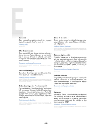 Echéance                                                                     Envoi de chéquier
Date à laquelle un paiement doit être exécuté                                Envoi postal auquel procède la banque pour
ou qui marque la ﬁn d’un contrat.                                            vous adresser votre (vos) chéquier(s). Cet en-
Tous nos prêts                                                               voi est payant.
Sources : LCL.                                                               Tous nos produits Quotidien
                                                                             Sources : Glossaire des opérations bancaires courantes élaboré sous l’égi-
                                                                             de du CCSF (Comité Consultatif du Secteur Financier). Pour de plus amples
Effet de commerce                                                            renseignements : www.fbf.fr.

Titre négociable qui donne droit au paiement
d’une somme d’argent à court terme. La let-                                  Epargne réglementée
tre de change (traite), le billet à ordre et le                              Produits d’épargne et de placement propo-
récépissé-warrant sont des effets de com-                                    sés par les établissements de crédit, dont la
merce. © FBF                                                                 réglementation est la même pour toutes les
Toutes nos solutions de ﬁnancements                                          banques. Le secteur réglementé concerne les
Sources : Fédération Bancaire Française. Pour de plus amples renseigne-      produits tels que le PEL, le CEL, le CODEVI, le
ments : www.fbf.fr.
                                                                             PEP, le PEA...
                                                                             Toutes nos solutions d’épargne disponible
Emission de chèque                                                           Sources : LCL.

Signature du chèque par son titulaire et re-
mise ou envoi à son bénéﬁciaire.                                             Epargne salariale
Tous nos produits Quotidien                                                  Dispositif permettant d’épargner avec l’aide
Sources : Glossaire des opérations bancaires courantes élaboré sous l’égi-
de du CCSF (Comité Consultatif du Secteur Financier). Pour de plus amples
                                                                             de son entreprise et prenat différentes for-
renseignements : www.fbf.fr.                                                 mes : l’intéressement, la participation, le plan
                                                                             d’épargne ebtreprise (PEE), etc.
Endos de chèque (ou “endossement”)                                           Tout savoir sur l’épargne salariale
Formalités pour l’encaissement d’un chèque                                   Sources : LCL.

(cf. remise de chèque), le bénéﬁciaire signe
au dos du chèque. L’encaissement d’un chè-                                   Escompte
que par votre banque, pour le porter sur votre                               Forme de crédit à court terme par laquelle
compte, nécessite un endossement préalable                                   un banquier achète un effet de commerce
de votre part.                                                               avant son échéance et en verse à son por-
Tous nos produits Quotidien                                                  teur le montant diminué des intérêts et des
Sources : Glossaire des opérations bancaires courantes élaboré sous l’égi-   commissions. © FBF
de du CCSF (Comité Consultatif du Secteur Financier). Pour de plus amples
renseignements : www.fbf.fr.                                                 Toutes nos solutions de ﬁnancements
                                                                             Sources : Fédération Bancaire Française. Pour de plus amples renseigne-
                                                                             ments : www.fbf.fr.




                                                        – 18 –
 