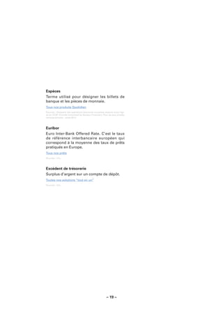 Espèces
Terme utilisé pour désigner les billets de
banque et les pièces de monnaie.
Tous nos produits Quotidien
Sources : Glossaire des opérations bancaires courantes élaboré sous l’égi-
de du CCSF (Comité Consultatif du Secteur Financier). Pour de plus amples
renseignements : www.fbf.fr.



Euribor
Euro Inter-Bank Offered Rate. C’est le taux
de référence interbancaire européen qui
correspond à la moyenne des taux de prêts
pratiqués en Europe.
Tous nos prêts
Sources : LCL.



Excédent de trésorerie
Surplus d’argent sur un compte de dépôt.
Toutes nos solutions “tout en un”
Sources : LCL.




                                                        – 19 –
 