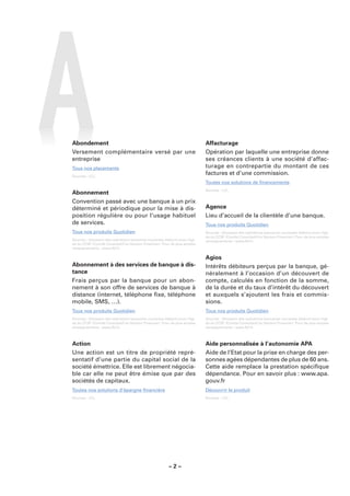 Abondement                                                                   Affacturage
Versement complémentaire versé par une                                       Opération par laquelle une entreprise donne
entreprise                                                                   ses créances clients à une société d’affac-
Tous nos placements                                                          turage en contrepartie du montant de ces
Sources : LCL.
                                                                             factures et d’une commission.
                                                                             Toutes nos solutions de ﬁnancements
                                                                             Sources : LCL.
Abonnement
Convention passé avec une banque à un prix
déterminé et périodique pour la mise à dis-                                  Agence
position régulière ou pour l’usage habituel                                  Lieu d’accueil de la clientèle d’une banque.
de services.                                                                 Tous nos produits Quotidien
Tous nos produits Quotidien                                                  Sources : Glossaire des opérations bancaires courantes élaboré sous l’égi-
                                                                             de du CCSF (Comité Consultatif du Secteur Financier). Pour de plus amples
Sources : Glossaire des opérations bancaires courantes élaboré sous l’égi-   renseignements : www.fbf.fr.
de du CCSF (Comité Consultatif du Secteur Financier). Pour de plus amples
renseignements : www.fbf.fr.

                                                                             Agios
Abonnement à des services de banque à dis-                                   Intérêts débiteurs perçus par la banque, gé-
tance                                                                        néralement à l’occasion d’un découvert de
Frais perçus par la banque pour un abon-                                     compte, calculés en fonction de la somme,
nement à son offre de services de banque à                                   de la durée et du taux d’intérêt du découvert
distance (internet, téléphone ﬁxe, téléphone                                 et auxquels s’ajoutent les frais et commis-
mobile, SMS, …).                                                             sions.
Tous nos produits Quotidien                                                  Tous nos produits Quotidien
Sources : Glossaire des opérations bancaires courantes élaboré sous l’égi-   Sources : Glossaire des opérations bancaires courantes élaboré sous l’égi-
de du CCSF (Comité Consultatif du Secteur Financier). Pour de plus amples    de du CCSF (Comité Consultatif du Secteur Financier). Pour de plus amples
renseignements : www.fbf.fr.                                                 renseignements : www.fbf.fr.



Action                                                                       Aide personnalisée à l’autonomie APA
Une action est un titre de propriété repré-                                  Aide de l’Etat pour la prise en charge des per-
sentatif d’une partie du capital social de la                                sonnes agées dépendantes de plus de 60 ans.
société émettrice. Elle est librement négocia-                               Cette aide remplace la prestation spéciﬁque
ble car elle ne peut être émise que par des                                  dépendance. Pour en savoir plus : www.apa.
sociétés de capitaux.                                                        gouv.fr
Toutes nos solutions d’épargne ﬁnancière                                     Découvrir le produit
Sources : LCL.                                                               Sources : LCL.




                                                         –2–
 