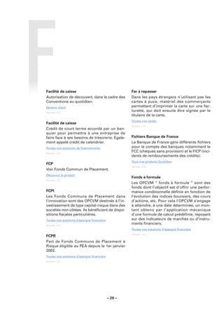 Facilité de caisse                                  Fer à repasser
Autorisation de découvert, dans le cadre des        Dans les pays étrangers n’utilisant pas les
Conventions au quotidien.                           cartes à puce, matériel des commerçants
Devenir client                                      permettant d’imprimer la carte sur une fac-
Sources : LCL.
                                                    turette, qui doit ensuite être signée par le
                                                    titulaire de la carte.
                                                    Toutes nos cartes
Facilité de caisse
                                                    Sources : LCL.
Crédit de court terme accordé par un ban-
quier pour permettre à une entreprise de
faire face à ses besoins de trésorerie. Egale-      Fichiers Banque de France
ment appelé crédit de calendrier.                   La Banque de France gère différents ﬁchiers
Toutes nos solutions de ﬁnancements                 pour le compte des banques notamment le
Sources : LCL.
                                                    FCC (chèques sans provision) et le FICP (inci-
                                                    dents de remboursements des crédits).
                                                    Tous nos produits Quotidien
FCP
                                                    Sources : LCL.
Voir Fonds Commun de Placement.
Découvrir le produit
                                                    Fonds à formule
Sources : LCL.
                                                    Les OPCVM “ fonds à formule ” sont des
                                                    fonds dont l’objectif est d’offrir une perfor-
FCPI                                                mance conditionnelle déﬁnie en fonction de
Les Fonds Communs de Placement dans                 l’évolution des indices boursiers, des cours
l’innovation sont des OPCVM destinés à l’in-        d’actions, etc. Pour cela l’OPCVM s’engage
vestissement de type capital-risque dans des        à atteindre, à une date déterminée, un mon-
sociétés non côtées. Ils bénéﬁcient de dispo-       tant obtenu par l’application mécanique
sitions ﬁscales particulières.                      d’une formule de calcul prédéﬁnie, reposant
Toutes nos solutions d’épargne ﬁnancière            sur des indicateurs de marchés ou d’instru-
Sources : LCL.
                                                    ments ﬁnanciers.
                                                    Toutes nos solutions d’épargne ﬁnancière
                                                    Sources : LCL.
FCPR
Part de Fonds Communs de Placement à
Risque éligible au PEA depuis le 1er janvier
2002.
Toutes nos solutions d’épargne ﬁnancière
Sources : LCL.




                                           – 20 –
 