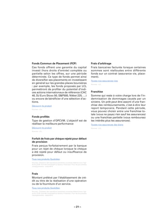 Fonds Commun de Placement (FCP)                                              Frais d’arbitrage
Ces fonds offrent une garantie du capital                                    Frais bancaires facturés lorsque certaines
investi (hors droits d’entrée) complète ou                                   sommes sont réallouées entre différents
partielle selon les offres, sur une période                                  fonds sur un contrat (assurance vie, place-
déterminée. Ce type de fonds permet ainsi                                    ment).
de diversiﬁer ses placements en investissant                                 Toutes nos assurances vies
en général sur les grandes places boursières                                 Sources : LCL.
: par exemple, les fonds proposés par LCL
permettront de proﬁter du potentiel d’indi-
ces actions internationaux de référence (CAC                                 Franchise
40, DJ Euro Stoxx 50, S&P500, Nikkei 225, …)                                 Somme qui reste à votre charge lors de l’in-
ou encore de bénéﬁcier d’une sélection d’ac-                                 demnisation de dommages causés par un
tions.                                                                       sinistre. Un prêt peut être assorti d’une fran-
Découvrir le produit                                                         chise des remboursements, c’est-à-dire leur
Sources : LCL.
                                                                             report temporaire. Pendant cette période,
                                                                             vous pouvez choisir entre une franchise to-
                                                                             tale (vous ne payez rien sauf les assurances)
Fonds proﬁlés                                                                ou une franchise partielle (vous remboursez
Type de gestion d’OPCVM. L’objectif est de                                   les intérêts plus les assurances).
réalliser la meilleure performance                                           Toutes nos assurances des biens
Découvrir le produit                                                         Sources : LCL.
Sources : LCL.



Forfait de frais par chèque rejeté pour défaut
de provision
Frais perçus forfaitairement par la banque
pour un rejet de chèque lorsque le chèque
a été rejeté pour défaut ou insufﬁsance de
provision.
Tous nos produits Quotidien
Sources : Glossaire des opérations bancaires courantes élaboré sous l’égi-
de du CCSF (Comité Consultatif du Secteur Financier). Pour de plus amples
renseignements : www.fbf.fr.



Frais
Montant prélévé par l’établissement de cré-
dit au titre de la réalisation d’une opération
ou de la fourniture d’un service.
Tous nos produits Quotidien
Sources : Glossaire des opérations bancaires courantes élaboré sous l’égi-
de du CCSF (Comité Consultatif du Secteur Financier). Pour de plus amples
renseignements : www.fbf.fr.




                                                        – 21 –
 