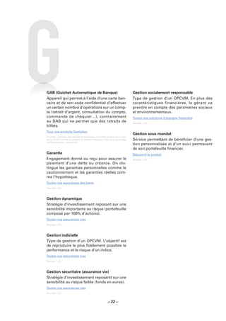 GAB (Guichet Automatique de Banque)                                          Gestion socialement responsable
Appareil qui permet à l’aide d’une carte ban-                                Type de gestion d’un OPCVM. En plus des
caire et de son code conﬁdentiel d’effectuer                                 caractéristiques financières, le gérant va
un certain nombre d’opérations sur un comp-                                  prendre en compte des paramètres sociaux
te (retrait d’argent, consultation du compte,                                et environnementaux.
commande de chéquier…), contrairement                                        Toutes nos solutions d’épargne ﬁnancière
au DAB qui ne permet que des retraits de                                     Sources : LCL.
billets.
Tous nos produits Quotidien
                                                                             Gestion sous mandat
Sources : Glossaire des opérations bancaires courantes élaboré sous l’égi-
de du CCSF (Comité Consultatif du Secteur Financier). Pour de plus amples    Service permettant de bénéﬁcier d’une ges-
renseignements : www.fbf.fr.
                                                                             tion personnalisée et d’un suivi permanent
                                                                             de son portefeuille ﬁnancier.
Garantie                                                                     Découvrir le produit
Engagement donné ou reçu pour assurer le                                     Sources : LCL.
paiement d’une dette ou créance. On dis-
tingue les garanties personnelles comme le
cautionnement et les garanties réelles com-
me l’hypothèque.
Toutes nos assurances des biens
Sources : LCL.



Gestion dynamique
Stratégie d’investissement reposant sur une
sensibilité importante au risque (portefeuille
composé par 100% d’actions).
Toutes nos assurances vies
Sources : LCL.



Gestion indicielle
Type de gestion d’un OPCVM. L’objectif est
de reproduire le plus ﬁdélement possible la
performance et le risque d’un indice.
Toutes nos assurances vies
Sources : LCL.



Gestion sécuritaire (assurance vie)
Stratégie d’investissement reposantt sur une
sensibilité au risque faible (fonds en euros).
Toutes nos assurances vies
Sources : LCL.


                                                        – 22 –
 
