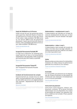 Impôt de Solidarité sur la Fortune                                           Indemnisation « remplacement à neuf »
Impôt annuel dû par les personnes physi-                                     L’indemnisation est calculée sur la base du
ques ayant leur domicile ﬁscal en France et                                  coût de remplacement du bien par un bien
un patrimoine en France et hors de France                                    neuf équivalent. Aucune vétusté n’est appli-
d’une valeur nette excèdant 732 000 euros                                    quée.
au 1er janvier 2005 et par les personnes                                     Toutes nos assurances des biens
physiques n’ayant pas de domicile ﬁscal en                                   Sources : LCL.
France, mais y possédant des biens d’une va-
leur nette excédant 732 000 euros.
                                                                             Indemnisation « valeur à neuf »
Toutes nos assurances vies
Sources : LCL.
                                                                             L’indemnisation tient compte de la perte de
                                                                             valeur d’un bien due à son âge (vétusté). Le
                                                                             remboursement est donc inférieur à la valeur
Incapacité Permanente Partielle IPP                                          d’un bien équivalent neuf.
Il s’agit de la réduction du potentiel phy-                                  Toutes nos assurances des biens
sique exprimé en taux à la consolidation                                     Sources : LCL.
(stabilisation) des séquelles. Cette incapacité
permanente peut être totale ou partielle
                                                                             Indice
Découvrir le produit
Sources : LCL.
                                                                             Moyenne des cours boursiers d’un échantillon
                                                                             d’actions. Un indice mesure la performance
                                                                             générale d’un marché ou d’un secteur.
Incapacité Permanente Totale IPT
                                                                             Toutes nos solutions d’épargne ﬁnancière
Voir Incapacité Permanente Partielle                                         Sources : LCL.
Découvrir le produit
Sources : LCL.
                                                                             Insolvable
                                                                             Ce mot qualiﬁe une personne qui ne dispose
Incidents de fonctionnement du compte                                        pas de moyens ﬁnanciers lui permettant de
Fonctionnement du compte hors du cadre                                       rembourser ses créanciers immédiatement
déﬁni contractuellement avec la banque ou                                    ou à un horizon prévisible.
de celui déﬁni par la loi ou la réglementation                               Tous nos prêts personnels
(par exemple : dépassement de découvert                                      Sources : LCL.
autorisé).
Découvrir le produit
                                                                             Instrument de paiement
Sources : Glossaire des opérations bancaires courantes élaboré sous l’égi-
de du CCSF (Comité Consultatif du Secteur Financier). Pour de plus amples    Instrument (carte bancaire, chèque, pré-
renseignements : www.fbf.fr.
                                                                             lèvement, virement, TIP et porte monnaie
                                                                             éléctronique) mis à la disposition d’un client
                                                                             et permettant de réaliser une opération (dé-
                                                                             bit ou crédit) sur son compte. Il faut y ajouter
                                                                             les espèces.
                                                                             Tous nos produits Quotidien
                                                                             Sources : Glossaire des opérations bancaires courantes élaboré sous l’égi-
                                                                             de du CCSF (Comité Consultatif du Secteur Financier). Pour de plus amples
                                                                             renseignements : www.fbf.fr.
                                                        – 24 –
 