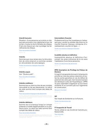 Interdit bancaire                                                            Intermédiaire ﬁnancier
Situation d’une personne qui a émis un chè-                                  Professionnel à qui les investisseurs s’adres-
que sans provision (non régularisé) et qui, de                               sent pour vendre ou acheter des titres sur le
ce fait, n’a plus le droit d’émettre de chèque.                              marché ﬁnancier (banque, entreprise d’in-
C’est une mesure qui vise à protéger les bé-                                 vestissement, courtier en ligne…).
néﬁciaires de chèque.                                                        Toutes nos solutions d’épargne ﬁnancière
Tous nos produits Quotidien                                                  Sources : LCL.

Sources : LCL.

                                                                             Invalidité absolue et déﬁnitive
Intérêts                                                                     Impossibilité absolue et définitive d’ac-
Sommes que vous versez pour la rémunéra-                                     complir les actes ordinaires de la vie sans
tion de votre emprunt ou sommes versées                                      l’assistance d’une tierce personne.
en rémunération de votre épargne.                                            Toutes nos assurances des personnes
Toutes nos solutions d’épargne disponible                                    Sources : LCL.

Sources : LCL.

                                                                             IPPD (Inscription du Privilège du Prêteur de
Intérêts acquis                                                              Deniers)
Voir “Droits à prêt”.                                                        Il s’agit d’une garantie donnant à la banque la
Tous nos prêts immobiliers                                                   priorité sur tous les autres créanciers et tou-
Sources : LCL.
                                                                             tes les autres garanties en cas de défaut de
                                                                             paiement de votre part. Son fonctionnement
                                                                             est identique à celui de l’hypothèque. L’IPPD
Intérêts créditeurs                                                          ne peut cependant s’appliquer qu’aux biens
Somme due au client au titre de ses comptes                                  existants et ne convient pas aux logements
remunérés ou de ses placements. Le calcul                                    en construction.
de cette somme tient compte des dates de                                     Découvrir le produit
valeur.                                                                      Sources : LCL.
Tous nos produits d’épargne et de placements
Sources : Glossaire des opérations bancaires courantes élaboré sous l’égi-
de du CCSF (Comité Consultatif du Secteur Financier). Pour de plus amples    ISF
renseignements : www.fbf.fr.
                                                                             Voir Impôt de Solidarité sur la Fortune.
                                                                             Toutes nos assurances vies
Intérêts débiteurs                                                           Sources : LCL.
Somme due à la banque lorsqu’un compte
présente un solde négatif pendant un ou plu-
                                                                             IT Incapacité de Travail
sieurs jours. Le calcul de cette somme tient
compte des dates de valeur.                                                  Terme utilisé en cas d’arrêt de l’activité pro-
                                                                             fessionnelle.
Tous nos produits Quotidien
Sources : Glossaire des opérations bancaires courantes élaboré sous l’égi-
                                                                             Tous nos prêts
de du CCSF (Comité Consultatif du Secteur Financier). Pour de plus amples    Sources : LCL.
renseignements : www.fbf.fr.




                                                        – 25 –
 