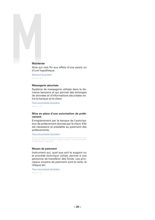 Mainlevée
Acte qui met ﬁn aux effets d’une saisie ou
d’une hypothèque.
Découvrir le produit
Sources : LCL.



Messagerie sécurisée
Système de messagerie utilisée dans le do-
maine bancaire et qui permet des échanges
de données et d’informations sécurisées en-
tre la banque et le client.
Tous nos produits Quotidien
Sources : LCL.



Mise en place d’une autorisation de prélè-
vement
Enregistrement par la banque de l’autorisa-
tion de prélèvement donnée par le client. Elle
est nécessaire et préalable au paiement des
prélèvements.
Tous nos produits Quotidien
Sources : Glossaire des opérations bancaires courantes élaboré sous l’égi-
de du CCSF (Comité Consultatif du Secteur Financier). Pour de plus amples
renseignements : www.fbf.fr.



Moyen de paiement
Instrument qui, quel que soit le support ou
le procédé technique utilisé, permet à une
personne de transférer des fonds. Les prin-
cipaux moyens de paiement sont la carte, le
chèque etc.
Tous nos produits Quotidien
Sources : LCL.




                                                        – 28 –
 