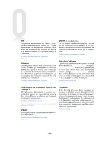 OAT                                                                          OPCVM de capitalisation
Obligations Assimilables du Trésor. Ces ti-                                  Un OPCVM de capitalisation est un OPCVM
tres sont des obligations émises par l’Etat et                               qui ne distribue aucun revenu à ses dé-
négociables sur les marchés ﬁnanciers. Leur                                  tenteurs et réinvesti automatiquement les
durée de placement est connue au départ                                      revenus provenant des actifs qui le compo-
et le remboursement du capital est assuré à                                  sent.
l’échéance.                                                                  Toutes nos solutions d’épargne ﬁnancière
Le marché secondaire des OAT modernisé !                                     Sources : LCL.
Sources : LCL.

                                                                             Opération d’arbitrage
Obligation                                                                   Opération qui consiste à changer de support
Une obligation est une dette contractée par la                               d’investissement.                   Exemples:
société ou l’Etat qui émet ce titre. L’émission                                                     1/ dans mon portefeuille
d’obligation permet donc à une entreprise                                    je vends mes actions Accor pour acheter des
(ou à un Etat) de lever des fonds sur les mar-                               actions Lafarge,                       2/ dans
chés financiers auprès d’investisseurs. Le                                   mon contrat d’assurance vie, je transfert mes
souscripteur de l’obligation devient dès lors                                avoirs investis sur le support euro du contrat
créancier de l’émetteur.                                                     vers un support en unité de compte.
Toutes nos solutions d’épargne ﬁnancière                                     Toutes nos assurances vies
Sources : LCL.                                                               Sources : LCL.



Offre groupée de produits et services (ou                                    Opposition
“package”)                                                                   Ordre donné à la banque de ne pas payer un
Offre globalisée de produits et services per-                                chèque, un effet ou un avis de prélèvement.
mettant de couvrir un ensemble de besoins                                    En matière de chèque, on ne peut faire oppo-
d’un client. Chaque produit ou service peut                                  sition qu’en cas de perte ou de vol du chèque,
être souscrit séparément.                                                    d’utilisation frauduleuse ou de redressement
Toutes nos solutions “tout en un”                                            et de liquidation judiciaire. La banque doit re-
Sources : Glossaire des opérations bancaires courantes élaboré sous l’égi-
                                                                             fuser toute opposition pour un autre motif.
de du CCSF (Comité Consultatif du Secteur Financier). Pour de plus amples    Une opposition faussement justiﬁée est pé-
renseignements : www.fbf.fr.
                                                                             nalement sanctionnée.
                                                                             Toutes nos cartes
OPCVM                                                                        Sources : LCL.
Voir Organisme de Placement Collectif en Va-
leurs Mobilières.
Toutes nos solutions d’épargne ﬁnancière
Sources : LCL.




                                                        – 30 –
 