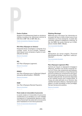 Panier d’indices                                    Phishing (ﬁloutage)
Support d’investissement basé sur plusieurs         Méthode pour escroquer les intenautes en
indices mondiaux de références comme le             envoyant de faux e-mails imitant ceux d’une
CAC 40, le SBF 120, le SBF 250, etc...              institution ou d’une entreprise. Il existe des
Toutes nos solutions d’épargne ﬁnancière            variantes utilisant le téléphone (Vishing), le
Sources : LCL.
                                                    fax, les SMS, les accès internet sur le télé-
                                                    phone mobile (WAP, i-Mode).
                                                    Tous nos produits Quotidien
PEA (Plan d’Epargne en Actions)
                                                    Sources : LCL.
Dispositif ﬁscal avantageux composé d’un
compte “titres” et d’un compte “espèces”
dans lequel vous composez et gérez un por-          PIN
tefeuille de titres.                                Abréviation du terme anglais “Personal
Découvrir le produit                                Identiﬁcation Number”, signiﬁant “code con-
Sources : LCL.
                                                    ﬁdentiel”.
                                                    Tous nos produits Quotidien
                                                    Sources : LCL.
PEL
Voir Plan d’Epargne Logement.
                                                    Plan d’Epargne Logement (PEL)
Découvrir le produit
Sources : LCL.
                                                    Contrat par lequel un épargnant s’engage à
                                                    effectuer, pendant une durée comprise en-
                                                    tre 4 et 10 ans, des versements périodiques.
PERCO                                               L’épargne est rémunérée à un taux ﬁxé par les
Voir Plan d’Epargne pour la Retraite Collectif      pouvoirs publics qui comprend la rémunéra-
(ancienne dénomination : PPESVR).                   tion versée par la banque et une prime d’Etat.
Découvrir le produit                                Pendant cette période, les sommes déposées
Sources : LCL.
                                                    et les intérêts acquis sont indisponibles. A
                                                    l’issue de cette période et en fonction des
                                                    intérêts bancaires obtenus, l’épargnant peut
PERP                                                obtenir un prêt immobilier à taux privilégié,
Voir Plan d’Epargne Retraite Populaire.             ﬁxé par les pouvoirs publics.
Découvrir le produit                                Découvrir le produit
Sources : LCL.                                      Sources : LCL.



Perte totale et irréversible d’autonomie
La perte totale et irréversible d’autonomie
consécutive à un accident ou à une maladie
correspond à l’impossibilité absolue et déﬁ-
nitive d’accomplir les actes de la vie courante
sans l’assistance d’une tierce personne.
Toutes nos assurances des personnes
Sources : LCL.



                                           – 32 –
 