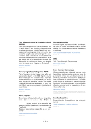 Plan d’Epargne pour la Retraite Collectif            Plus-value mobilière
(PERCO)                                              Gain en capital (correspondant à la différen-
Plan instauré par la loi sur les retraites du        ce entre le prix d’achat et le prix de vente)
21 août 2003. C’est un plan d’épargne mis            réalisé lors d’une cession (vente) de valeurs
en place par accord collectif au niveau pro-         mobilères.
fessionnel : entreprise, interentreprise ou          Tous nos produits d’épargne et de placements
branche. Le plan est alimenté par les ver-           Sources : LCL.
sements des salariés et éventuellement
abondés par l’employeur dans la limite de 4
600 euros par an. L’épargne accumulée est            PME
disponible au moment du départ à la retraite         Voir Porte-Monnaie Electronique.
sous forme de rente viagère ou de capital.           Découvrir le produit
Découvrir le produit                                 Sources : LCL.

Sources : LCL.

                                                     Porte-Monnaie Electronique
Plan d’Epargne Retraite Populaire (PERP)             Moyen de paiement hébergé sur une carte
Plan d’épargne retraite instauré par la loi sur      (spéciﬁque ou incorporée dans une carte de
les retraites du 21 août 2003. Il prévoit une        paiement) émise par un établissement de
défiscalisation des versements à l’entrée            crédit et permettant à son titulaire d’effectuer
(dans la limite d’un plafond ﬁxé par la loi)         des paiements de petits montants (actuelle-
avec une sortie en rente viagère ﬁscalisée           ment moins de 30 euros). Il est rechargé par
versée à compter de la retraite. Le plan est         le client d’un certain montant et est utilisable
individuel, les versements sont facultatifs et       chez les commerçants et prestataires de ser-
réversibles.                                         vices adhérents.
Découvrir le produit                                 Découvrir le produit
Sources : LCL.                                       Sources : Glossaire des opérations bancaires courantes élaboré sous l’égi-
                                                     de du CCSF (Comité Consultatif du Secteur Financier). Pour de plus amples
                                                     renseignements : www.fbf.fr.

Pleine propriété
Se compose de l’usufruit et de la nue-propriété,     Portefeuille de titres
elle confère ainsi le droit :                        Ensemble des titres détenus par une per-
                                                     sonne.
           - d’user, de jouir, et de percevoir les
                                                     Toutes nos solutions d’épargne ﬁnancière
revenus du bien (ces droits correspondent à
                                                     Sources : LCL.
l’usufruit),                                 - de
disposer (ce droit correspond à la nue-pro-
priété) .
Toutes nos solutions Immobilier
Sources : LCL.




                                      – 33 –
 
