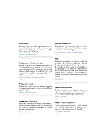 Prélèvement                                                                  Prélèvements sociaux
Opération qui permet à la banque, conformé-                                  Contribution au remboursement de la dette
ment à l’autorisation de prélèvement donnée                                  sociale prenant la forme de prélèvements sur
par le client, de payer un créancier en débi-                                certains produits d’épargne.
tant son compte de dépôt.                                                    Tous nos produits d’épargne et de placements
Tous nos produits Quotidien                                                  Sources : LCL.

Sources : Glossaire des opérations bancaires courantes élaboré sous l’égi-
de du CCSF (Comité Consultatif du Secteur Financier). Pour de plus amples
renseignements : www.fbf.fr.                                                 Prêt
                                                                             Opération par laquelle la banque met à dis-
Prélèvement forfaitaire libératoire                                          position d’un client une somme d’argent.
Taux d’imposition forfaitaire pour lequel le                                 En contreparie, celui-ci verse à la banque
contribuable peut opter avant l’encaisse-                                    des intérêts et divers frais et lui rembourse
ment des revenus. Ne concerne que certains                                   le capital selon les modalités déterminées
placements à revenus ﬁxes. L’alternative est                                 dans un contrat. Les prêts sont de diverses
la soumission au barême progressif de l’im-                                  formes, selon leur objet : prêt immobilier,
pôt sur le revenu.                                                           prêt à la consommation (prêt personnel, prêt
                                                                             affecté).
Toutes nos solutions d’épargne ﬁnancière
Sources : LCL.
                                                                             Tous nos prêts
                                                                             Sources : Glossaire des opérations bancaires courantes élaboré sous l’égi-
                                                                             de du CCSF (Comité Consultatif du Secteur Financier). Pour de plus amples
                                                                             renseignements : www.fbf.fr.
Prélèvement impayé
Rejet d’un prélèvement par la banque quand
le solde disponible du compte est insufﬁsant                                 Prêt à la consommation
pour le régler.                                                              Désigne toute forme de prêt accordé par un
Tous nos produits Quotidien                                                  organisme de crédit pour ﬁnancer des biens
Sources : Glossaire des opérations bancaires courantes élaboré sous l’égi-
                                                                             non immobiliers et non professionnels.
de du CCSF (Comité Consultatif du Secteur Financier). Pour de plus amples
renseignements : www.fbf.fr.
                                                                             Découvrir le produit
                                                                             Sources : LCL.


Prélèvement libératoire
                                                                             Prêt avec franchise partielle
Partie des intérêts du Compte sur Livret pré-
levée par l’administration ﬁscale. Les intérêts                              Période pendant laquelle sont réglés unique-
sont ensuite libérés de l’impôt sur le revenu                                ment les intérêts et les primes d’assurance. Il
et des contributions.                                                        n’y a pas d’amortissement du capital.
Découvrir le produit                                                         Tous nos prêts personnels
Sources : LCL.                                                               Sources : LCL.




                                                        – 34 –
 