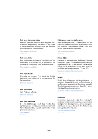 Prêt avec franchise totale                        Prêts aidés ou prêts réglementés
Période pendant laquelle sont réglées uni-        Prêts mis en place par l’Etat et dont le but est
quement les primes d’assurance. Il n’y a pas      d’encourager l’accession à la propriété. Sont
d’amortissement du capital et les intérêts        par exemple concernés les prêts à taux zéro
sont capitalisés annuellement.                    ou les prêts épargne logement.
Tous nos prêts personnels                         Tous nos prêts immobiliers
Sources : LCL.                                    Sources : LCL.



Prêt immobilier                                   Prime d’Etat
Prêt permettant de ﬁnancer l’acquisition d’un     Partie de la rémunération du Plan d’Epargne
logement, d’un terrain ou la réalisation de       Logement ou du Compte Epargne Logement
travaux de rénovation ou d’aménagement.           versée par l’Etat. Le versement de la prime
Tous nos prêts immobiliers                        d’Etat est lié à la souscription d’un prêt im-
Sources : LCL.
                                                  mobilier par le détenteur du PEL ou CEL.
                                                  Toutes nos solutions d’épargne logement
                                                  Sources : LCL.
Prêt non affecté
Ou prêt personnel. Prêt dont les fonds
peuvent être utilisés à la convenance de          Proﬁlé
l’emprunteur.                                     Se dit d’un placement qui propose une ré-
Découvrir le produit                              partition du capital investi en fonction de la
Sources : LCL.
                                                  performance souhaitée et du risque accepté.
                                                  On distingue généralement 3 proﬁls : sécu-
                                                  rité, équilibre et dynamisme.
Prêt personnel
                                                  Toutes nos solutions d’épargne ﬁnancière
Voir Prêt non affecté.                            Sources : LCL.
Découvrir le produit
Sources : LCL.
                                                  Provision
                                                  Somme ou autorisation de découvert sufﬁ-
Prêt sans franchise                               sante sur un compte bancaire pour permettre
Dès le déblocage total des fonds, les             le règlement des opérations en cours : paie-
échéances de remboursement comportent             ment des chèques émis et des factures de
l’amortissement du capital, les intérêts et les   carte, prélèvements, etc.
primes d’assurance.                               Tous nos produits Quotidien
Tous nos prêts                                    Sources : LCL.
Sources : LCL.




                                    – 35 –
 