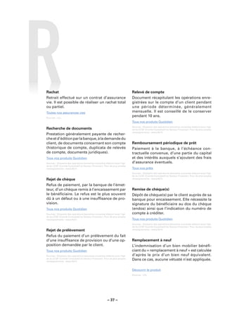 Rachat                                                                       Relevé de compte
Retrait effectué sur un contrat d’assurance                                  Document récapitulant les opérations enre-
vie. Il est possible de réaliser un rachat total                             gistrées sur le compte d’un client pendant
ou partiel.                                                                  une période déterminée, généralement
Toutes nos assurances vies                                                   mensuelle. Il est conseillé de le conserver
Sources : LCL.
                                                                             pendant 10 ans.
                                                                             Tous nos produits Quotidien
                                                                             Sources : Glossaire des opérations bancaires courantes élaboré sous l’égi-
Recherche de documents                                                       de du CCSF (Comité Consultatif du Secteur Financier). Pour de plus amples
                                                                             renseignements : www.fbf.fr.
Prestation généralement payante de recher-
che et d’édition par la banque, à la demande du
client, de documents concernant son compte                                   Remboursement périodique de prêt
(historique de compte, duplicata de relevés                                  Paiement à la banque, à l’échéance con-
de compte, documents juridiques).                                            tractuelle convenue, d’une partie du capital
Tous nos produits Quotidien                                                  et des intérêts auxquels s’ajoutent des frais
Sources : Glossaire des opérations bancaires courantes élaboré sous l’égi-   d’assurance éventuels.
de du CCSF (Comité Consultatif du Secteur Financier). Pour de plus amples
renseignements : www.fbf.fr.                                                 Tous nos prêts
                                                                             Sources : Glossaire des opérations bancaires courantes élaboré sous l’égi-
                                                                             de du CCSF (Comité Consultatif du Secteur Financier). Pour de plus amples
Rejet de chèque                                                              renseignements : www.fbf.fr.

Refus de paiement, par la banque de l’émet-
teur, d’un chèque remis à l’encaissement par                                 Remise de chèque(s)
le bénéﬁciaire. Le refus est le plus souvent                                 Dépôt de chèque(s) par le client auprès de sa
dû à un défaut ou à une insufﬁsance de pro-                                  banque pour encaissement. Elle nécessite la
vision.                                                                      signature du bénéﬁciaire au dos du chèque
Tous nos produits Quotidien                                                  (endos) ainsi que l’indication du numéro de
Sources : Glossaire des opérations bancaires courantes élaboré sous l’égi-   compte à créditer.
de du CCSF (Comité Consultatif du Secteur Financier). Pour de plus amples
renseignements : www.fbf.fr.                                                 Tous nos produits Quotidien
                                                                             Sources : Glossaire des opérations bancaires courantes élaboré sous l’égi-
                                                                             de du CCSF (Comité Consultatif du Secteur Financier). Pour de plus amples
Rejet de prélèvement                                                         renseignements : www.fbf.fr.

Refus du paiement d’un prélèvement du fait
d’une insufﬁsance de provision ou d’une op-                                  Remplacement à neuf
position demandée par le client.                                             L’indemnisation d’un bien mobilier bénéﬁ-
Tous nos produits Quotidien                                                  ciant du « remplacement à neuf » est calculée
Sources : Glossaire des opérations bancaires courantes élaboré sous l’égi-   d’après le prix d’un bien neuf équivalent.
de du CCSF (Comité Consultatif du Secteur Financier). Pour de plus amples
renseignements : www.fbf.fr.
                                                                             Dans ce cas, aucune vétusté n’est appliquée.

                                                                             Découvrir le produit
                                                                             Sources : LCL.




                                                        – 37 –
 