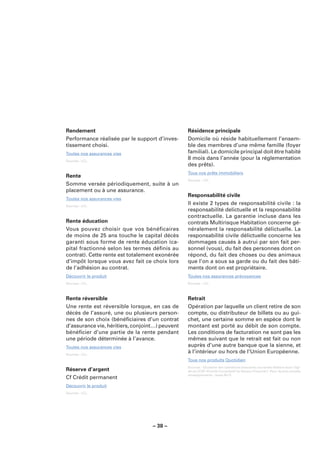Rendement                                        Résidence principale
Performance réalisée par le support d’inves-     Domicile où réside habituellement l’ensem-
tissement choisi.                                ble des membres d’une même famille (foyer
Toutes nos assurances vies                       familial). Le domicile principal doit être habité
Sources : LCL.
                                                 8 mois dans l’année (pour la réglementation
                                                 des prêts).
                                                 Tous nos prêts immobiliers
Rente
                                                 Sources : LCL.
Somme versée périodiquement, suite à un
placement ou à une assurance.
                                                 Responsabilité civile
Toutes nos assurances vies
Sources : LCL.
                                                 Il existe 2 types de responsabilité civile : la
                                                 responsabilité delictuelle et la responsabilité
                                                 contractuelle. La garantie incluse dans les
Rente éducation                                  contrats Multirisque Habitation concerne gé-
Vous pouvez choisir que vos bénéficaires         néralement la responsabilité délictuelle. La
de moins de 25 ans touche le capital décès       responsabilité civile délictuelle concerne les
garanti sous forme de rente éducation (ca-       dommages causés à autrui par son fait per-
pital fractionné selon les termes déﬁnis au      sonnel (vous), du fait des personnes dont on
contrat). Cette rente est totalement exonérée    répond, du fait des choses ou des animaux
d’impôt lorsque vous avez fait ce choix lors     que l’on a sous sa garde ou du fait des bâti-
de l’adhésion au contrat.                        ments dont on est propriétaire.
Découvrir le produit                             Toutes nos assurances prévoyances
Sources : LCL.                                   Sources : LCL.



Rente réversible                                 Retrait
Une rente est réversible lorsque, en cas de      Opération par laquelle un client retire de son
décès de l’assuré, une ou plusieurs person-      compte, ou distributeur de billets ou au gui-
nes de son choix (bénéﬁciaires d’un contrat      chet, une certaine somme en espèce dont le
d’assurance vie, héritiers, conjoint…) peuvent   montant est porté au débit de son compte.
bénéﬁcier d’une partie de la rente pendant       Les conditions de facturation ne sont pas les
une période déterminée à l’avance.               mêmes suivant que le retrait est fait ou non
Toutes nos assurances vies                       auprès d’une autre banque que la sienne, et
Sources : LCL.
                                                 à l’intérieur ou hors de l’Union Européenne.
                                                 Tous nos produits Quotidien
                                                 Sources : Glossaire des opérations bancaires courantes élaboré sous l’égi-
Réserve d’argent                                 de du CCSF (Comité Consultatif du Secteur Financier). Pour de plus amples
                                                 renseignements : www.fbf.fr.
Cf Crédit permanent
Découvrir le produit
Sources : LCL.




                                   – 38 –
 