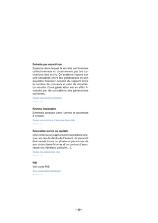Retraite par répartition
Système dans lequel la retraite est ﬁnancée
collectivement et directement par les co-
tisations des actifs. Ce système repose sur
une solidarité entre les générations et son
équilibre ﬁnancier dépend du rapport entre
le nombre de cotisants et celui de retraités.
La retraite d’une génération est en effet ﬁ-
nancée par les cotisations des générations
suivantes.
Toutes nos solutions Retraite
Sources : LCL.



Revenu imposable
Sommes perçues dans l’année et soumises
à l’impôt.
Toutes nos solutions d’épargne disponible
Sources : LCL.



Réversible (rente ou capital)
Une rente ou un capital sont réversibles lors-
que, en cas de décès de l’assuré, ils peuvent
être versés à une ou plusieurs personnes de
son choix (bénéﬁciaires d’un contrat d’assu-
rance vie, héritiers, conjoint…).
Toutes nos assurances vies
Sources : LCL.



RIB
Voir code RIB.
Tous nos produits Quotidien
Sources : LCL.




                                            – 39 –
 