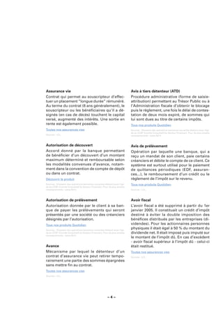 Assurance vie                                                                Avis à tiers détenteur (ATD)
Contrat qui permet au souscripteur d’effec-                                  Procédure administrative (forme de saisie-
tuer un placement “longue durée” rémunéré.                                   attribution) permettant au Trésor Public ou à
Au terme du contrat (8 ans généralement), le                                 l’Administration ﬁscale d’obtenir le blocage
souscripteur ou les bénéﬁciaires qu’il a dé-                                 puis le règlement, une fois le délai de contes-
signés (en cas de décès) touchent le capital                                 tation de deux mois expiré, de sommes qui
versé, augmenté des intérêts. Une sortie en                                  lui sont dues au titre de certains impôts.
rente est également possible.                                                Tous nos produits Quotidien
Toutes nos assurances vies                                                   Sources : Glossaire des opérations bancaires courantes élaboré sous l’égi-
                                                                             de du CCSF (Comité Consultatif du Secteur Financier). Pour de plus amples
Sources : LCL.                                                               renseignements : www.fbf.fr.



Autorisation de découvert                                                    Avis de prélèvement
Accord donné par la banque permettant                                        Opération par laquelle une banque, qui a
de bénéﬁcier d’un découvert d’un montant                                     reçu un mandat de son client, paie certains
maximum déterminé et remboursable selon                                      créanciers et débite le compte de ce client. Ce
les modalités convenues d’avance, notam-                                     système est surtout utilisé pour le paiement
ment dans la convention de compte de dépôt                                   de quittances périodiques (EDF, assuran-
ou dans un contrat.                                                          ces...), le remboursement d’un crédit ou le
Découvrir le produit                                                         règlement de l’impôt sur le revenu.
Sources : Glossaire des opérations bancaires courantes élaboré sous l’égi-   Tous nos produits Quotidien
de du CCSF (Comité Consultatif du Secteur Financier). Pour de plus amples
renseignements : www.fbf.fr.                                                 Sources : LCL.



Autorisation de prélèvement                                                  Avoir ﬁscal
Autorisation donnée par le client à sa ban-                                  L’avoir ﬁscal a été supprimé à partir du 1er
que de payer les prélèvements qui seront                                     janvier 2005. Il constituait un crédit d’impôt
présentés par une société ou des créanciers                                  destiné à éviter la double imposition des
désignés par l’autorisation.                                                 bénéﬁces distribués par les entreprises (di-
Tous nos produits Quotidien                                                  videndes). Pour les actionnaires personnes
Sources : Glossaire des opérations bancaires courantes élaboré sous l’égi-
                                                                             physiques il était égal à 50 % du montant du
de du CCSF (Comité Consultatif du Secteur Financier). Pour de plus amples    dividende net. Il était imposé puis imputé sur
renseignements : www.fbf.fr.
                                                                             le montant de l’impôt dû. En cas d’excèdent
                                                                             - avoir ﬁscal supérieur à l’impôt dû - celui-ci
Avance                                                                       était restitué.
Mécanisme par lequel le détenteur d’un                                       Toutes nos assurances vies
contrat d’assurance vie peut retirer tempo-                                  Sources : LCL.
rairement une partie des sommes épargnées
sans mettre ﬁn au contrat.
Toutes nos assurances vies
Sources : LCL.




                                                         –4–
 