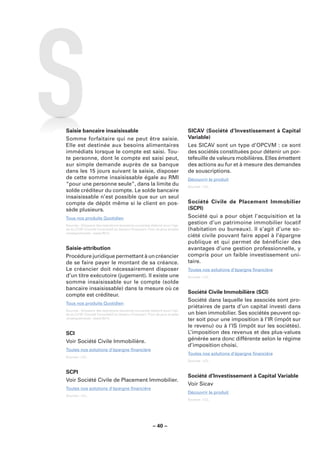 Saisie bancaire insaisissable                                                SICAV (Société d’Investissement à Capital
Somme forfaitaire qui ne peut être saisie.                                   Variable)
Elle est destinée aux besoins alimentaires                                   Les SICAV sont un type d’OPCVM : ce sont
immédiats lorsque le compte est saisi. Tou-                                  des sociétés constituées pour détenir un por-
te personne, dont le compte est saisi peut,                                  tefeuille de valeurs mobilières. Elles émettent
sur simple demande auprès de sa banque                                       des actions au fur et à mesure des demandes
dans les 15 jours suivant la saisie, disposer                                de souscriptions.
de cette somme insaisissable égale au RMI                                    Découvrir le produit
“pour une personne seule”, dans la limite du                                 Sources : LCL.
solde créditeur du compte. Le solde bancaire
insaisissable n’est possible que sur un seul
compte de dépôt même si le client en pos-                                    Société Civile de Placement Immobilier
sède plusieurs.                                                              (SCPI)
Tous nos produits Quotidien                                                  Société qui a pour objet l’acquisition et la
Sources : Glossaire des opérations bancaires courantes élaboré sous l’égi-
                                                                             gestion d’un patrimoine immobilier locatif
de du CCSF (Comité Consultatif du Secteur Financier). Pour de plus amples    (habitation ou bureaux). Il s’agit d’une so-
renseignements : www.fbf.fr.
                                                                             ciété civile pouvant faire appel à l’épargne
                                                                             publique et qui permet de bénéficier des
Saisie-attribution                                                           avantages d’une gestion professionnelle, y
Procédure juridique permettant à un créancier                                compris pour un faible investissement uni-
de se faire payer le montant de sa créance.                                  taire.
Le créancier doit nécessairement disposer                                    Toutes nos solutions d’épargne ﬁnancière
d’un titre exécutoire (jugement). Il existe une                              Sources : LCL.
somme insaisissable sur le compte (solde
bancaire insaisissable) dans la mesure où ce
                                                                             Société Civile Immobilière (SCI)
compte est créditeur.
                                                                             Société dans laquelle les associés sont pro-
Tous nos produits Quotidien
                                                                             priétaires de parts d’un capital investi dans
Sources : Glossaire des opérations bancaires courantes élaboré sous l’égi-
de du CCSF (Comité Consultatif du Secteur Financier). Pour de plus amples    un bien immobilier. Ses sociétés peuvent op-
renseignements : www.fbf.fr.
                                                                             ter soit pour une imposition à l’IR (impôt sur
                                                                             le revenu) ou à l’IS (impôt sur les sociétés).
SCI                                                                          L’imposition des revenus et des plus-values
Voir Société Civile Immobilière.                                             générée sera donc différente selon le régime
                                                                             d’imposition choisi.
Toutes nos solutions d’épargne ﬁnancière
                                                                             Toutes nos solutions d’épargne ﬁnancière
Sources : LCL.
                                                                             Sources : LCL.


SCPI
                                                                             Société d’Investissement à Capital Variable
Voir Société Civile de Placement Immobilier.
                                                                             Voir Sicav
Toutes nos solutions d’épargne ﬁnancière
                                                                             Découvrir le produit
Sources : LCL.
                                                                             Sources : LCL.




                                                        – 40 –
 