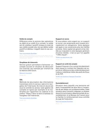 Solde du compte                                                              Support en euros
Différence entre la somme des opérations                                     Si vous placez votre argent sur un support
au débit et au crédit d’un compte. Le solde                                  en euros, vos versements sont investis prin-
est dit créditeur (positif) lorsque le total de                              cipalement en obligations. Votre épargne
ses crédits excède celui de ses débits (solde                                est égale à vos versements plus les intérêts
positif) et débiteur (négatif) dans le cas con-                              produits. Votre capital est garanti et les inté-
traire.                                                                      rêts qui s’ajoutent à votre épargne génèrent
Tous nos produits Quotidien                                                  d’autres intérêts : c’est ce que l’on appelle
Sources : Glossaire des opérations bancaires courantes élaboré sous l’égi-
                                                                             “l’effet cliquet”.
de du CCSF (Comité Consultatif du Secteur Financier). Pour de plus amples
renseignements : www.fbf.fr.
                                                                             Toutes nos assurances vies
                                                                             Sources : LCL.


Souplesse de trésorerie
                                                                             Support en unité de compte
Service gratuit permettant d’alimenter un
compte courant en situation de découvert                                     Support ﬁnancier d’un contrat de placement
non autorisé, par exemple par virement de                                    dans lequel le montant de l’épargne est ex-
la réserve Libre Cours.                                                      primé en référence à des unités de placement
                                                                             (valeurs mobilières) telles des parts de Sicav
Découvrir le produit
                                                                             et de FCP.
Sources : LCL.
                                                                             Toutes nos solutions d’épargne ﬁnancière
                                                                             Sources : LCL.
SSL
Méthode de sécurisation des informations
                                                                             Surendettement
transmises entre le serveur web et le navi-
gateur de l’internaute. Sa mise en œuvre est                                 Situation dans laquelle une personne est
sous le contrôle du serveur web (gestion de                                  dans l’impossibilité de faire face à l’ensem-
comptes en lignes par exemple) et se ma-                                     ble de ses dettes non professionnelles. Cette
térialise par l’apparition du cadenas et du                                  situation peut l’amener à déposer un dossier
préﬁxe “https://”dans la barre d’adresse du                                  devant la commission départementale de su-
navigateur de l’interanute.                                                  rendettement (à la Banque de France) pour
                                                                             lui faciliter le remboursement sous contrôle
Tous nos produits Quotidien
                                                                             du juge de l’exécution.
Sources : LCL.
                                                                             Tous nos produits Quotidien
                                                                             Sources : LCL.




                                                        – 41 –
 
