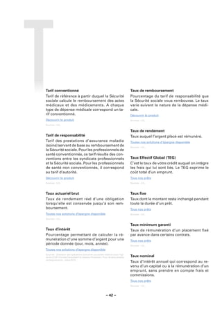 Tarif conventionné                                                           Taux de remboursement
Tarif de référence à partir duquel la Sécurité                               Pourcentage du tarif de responsabilité que
sociale calcule le remboursement des actes                                   la Sécurité sociale vous rembourse. Le taux
médicaux et des médicaments. A chaque                                        varie suivant la nature de la dépense médi-
type de dépense médicale correspond un ta-                                   cale.
rif conventionné.                                                            Découvrir le produit
Découvrir le produit                                                         Sources : LCL.

Sources : LCL.

                                                                             Taux de rendement
Tarif de responsabilité                                                      Taux auquel l’argent placé est rémunéré.
Tarif des prestations d’assurance maladie                                    Toutes nos solutions d’épargne disponible
(soins) servant de base au remboursement de                                  Sources : LCL.
la Sécurité sociale. Pour les professionnels de
santé conventionnés, ce tarif résulte des con-
ventions entre les syndicats professionnels                                  Taux Effectif Global (TEG)
et la Sécurité sociale. Pour les professionnels                              C’est le taux de votre crédit auquel on intègre
de santé non conventionnés, il correspond                                    les frais qui lui sont liés. Le TEG exprime le
au tarif d’autorité.                                                         coût total d’un emprunt.
Découvrir le produit                                                         Tous nos prêts
Sources : LCL.                                                               Sources : LCL.



Taux actuariel brut                                                          Taux ﬁxe
Taux de rendement réel d’une obligation                                      Taux dont le montant reste inchangé pendant
lorsqu’elle est conservée jusqu’à son rem-                                   toute la durée d’un prêt.
boursement.                                                                  Tous nos prêts
Toutes nos solutions d’épargne disponible                                    Sources : LCL.

Sources : LCL.

                                                                             Taux minimum garanti
Taux d’intérêt                                                               Taux de rémunération d’un placement ﬁxé
Pourcentage permettant de calculer la ré-                                    par avance dans certains contrats.
munération d’une somme d’argent pour une                                     Tous nos prêts
période donnée (jour, mois, année).                                          Sources : LCL.
Toutes nos solutions d’épargne disponible
Sources : Glossaire des opérations bancaires courantes élaboré sous l’égi-
de du CCSF (Comité Consultatif du Secteur Financier). Pour de plus amples    Taux nominal
renseignements : www.fbf.fr.
                                                                             Taux d’intérêt annuel qui correspond au re-
                                                                             venu d’un capital ou à la rémunération d’un
                                                                             emprunt, sans prendre en compte frais et
                                                                             commissions.
                                                                             Tous nos prêts
                                                                             Sources : LCL.



                                                        – 42 –
 