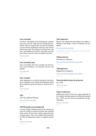 Taux révisable                                  Télé-règlement
Les taux révisables sont calculés par rapport   Moyen de paiement permettant de régler à
aux taux courts, ﬁxés par les banques cen-      distance une dette. Il est à l’initiative du dé-
trales. Ceux-ci expriment le coût de l’argent   biteur.
à court terme (quelques mois) qui est moins     Tous nos produits Quotidien
élevé que celui de l’argent à long terme. Les   Sources : Glossaire des opérations bancaires courantes élaboré sous l’égi-
taux révisables sont donc plus bas que les      de du CCSF (Comité Consultatif du Secteur Financier). Pour de plus amples
                                                renseignements : www.fbf.fr.
taux ﬁxes, tout du moins au début du prêt.
Tous nos prêts
Sources : LCL.
                                                Téléprocédures
                                                Procédure à distance
Taux révisable capé                             Tous nos solutions de gestion au quotidien
                                                Sources : LCL.
Taux révisable dont les marges de ﬂuctua-
tion sont limitées, à la hausse comme à la
baisse.                                         Télérèglement
Tous nos prêts                                  Règlement à distance
Sources : LCL.                                  Tous nos solutions de gestion au quotidien
                                                Sources : LCL.

Taux variable
Taux appliqué à un prêt et ajusté en fonction   Terminal électronique de paiement
de la variation d’un index de référence dans    Voir TPE
les conditions prévues dans le contrat d’ori-
                                                Toutes nos cartes
gine.
                                                Sources : LCL.
Tous nos prêts
Sources : LCL.
                                                Ticket modérateur
                                                Différence entre le tarif de responsabilité et
TEG
                                                le montant remboursé par la Sécurité sociale
Voir Taux Effectif Global.                      (ex. : 30 % du prix d’une consultation de gé-
Tous nos prêts personnels                       néraliste).
Sources : LCL.                                  Découvrir le produit
                                                Sources : LCL.

TEG Révisable annuel dégressif
Le Taux Effectif Global permet de mesurer le
coût du crédit en tenant compte des intérêts
mais aussi de tous les coûts supportés par
l’emprunteur. Pour les crédits permanents,
le TEG est dégressif selon le capital restant
dû.
Découvrir le produit
Sources : LCL.



                                  – 43 –
 