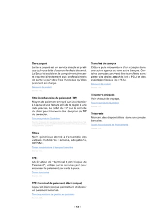 Tiers payant                                                                 Transfert de compte
Le tiers payant est un service simple et prati-                              Clôture puis réouverture d’un compte dans
que qui vous évite d’avancer les frais de santé.                             une autre agence ou une autre banque. Cer-
La Sécurité sociale et la complémentaire san-                                tains comptes peuvent être transférés sans
té règlent directement aux professionnels                                    perte des droits attachés (ex : PEL) et des
de santé la part des frais médicaux qu’elles                                 avantages ﬁscaux (ex : PEA).
prennent en charge.                                                          Découvrir le produit
Découvrir le produit                                                         Sources : LCL.

Sources : LCL.

                                                                             Traveller’s chèques
Titre interbancaire de paiement (TIP)                                        Voir chèque de voyage.
Moyen de paiement envoyé par un créancier                                    Tous nos produits Quotidien
à l’appui d’une facture aﬁn de la régler à une                               Sources : LCL.
date précise. Le débit du TIP sur le compte
du client peut intervenir dès réception du TIP
du créancier.                                                                Trésorerie
Tous nos produits Quotidien                                                  Montant des disponibilités dans un compte
Sources : Glossaire des opérations bancaires courantes élaboré sous l’égi-
                                                                             bancaire.
de du CCSF (Comité Consultatif du Secteur Financier). Pour de plus amples
renseignements : www.fbf.fr.
                                                                             Toutes nos solutions de ﬁnancements
                                                                             Sources : LCL.


Titres
Nom générique donné à l’ensemble des
valeurs mobilières : actions, obligations,
OPCVM...
Toutes nos solutions d’épargne ﬁnancière
Sources : LCL.



TPE
Abréviation de “Terminal Electronique de
Paiement”, utilisé par le commerçant pour
encaisser le paiement par carte à puce.
Toutes nos cartes
Sources : LCL.



TPE (terminal de paiement éléctronique)
Appareil électronique permettant d’obtenir
un paiement sécurisé.
Tous nos solutions de gestion au quotidien
Sources : LCL.




                                                        – 44 –
 