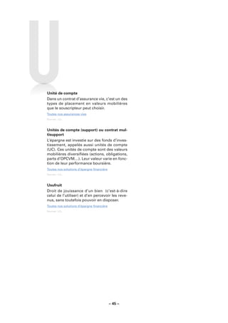 Unité de compte
Dans un contrat d’assurance vie, c’est un des
types de placement en valeurs mobilières
que le souscripteur peut choisir.
Toutes nos assurances vies
Sources : LCL.



Unités de compte (support) ou contrat mul-
tisupport
L’épargne est investie sur des fonds d’inves-
tissement, appelés aussi unités de compte
(UC). Ces unités de compte sont des valeurs
mobilières diversiﬁées (actions, obligations,
parts d’OPCVM…). Leur valeur varie en fonc-
tion de leur performance boursière.
Toutes nos solutions d’épargne ﬁnancière
Sources : LCL.



Usufruit
Droit de jouissance d’un bien (c’est-à-dire
celui de l’utiliser) et d’en percevoir les reve-
nus, sans toutefois pouvoir en disposer.
Toutes nos solutions d’épargne ﬁnancière
Sources : LCL.




                                           – 45 –
 