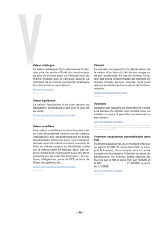 Valeur catalogue                                    Vétusté
La valeur catalogue d’un véhicule est le der-       La vétusté correspond à la dépréciation de
nier prix de vente officiel du constructeur         la valeur d’un bien du fait de son usage ou
au jour du sinistre pour un véhicule neuf du        de son ancienneté. En cas de sinistre, la va-
même modèle que le véhicule assuré. Le              leur des biens endommagés est estimée en
montant de la remise éventuelle pratiquée           tenant compte de leur vétusté. Cela peut
lors de l’achat en sera déduit.                     réduire sensiblement le montant de l’indem-
Découvrir le produit                                nisation.
Sources : LCL.                                      Toutes nos assurances des biens
                                                    Sources : LCL.

Valeur liquidative
La valeur liquidative d’un titre (action ou         Virement
obligation) correspond à son prix le jour de        Opéation par laquelle un client donne l’ordre
sa vente.                                           à sa banque de débiter son compte pour en
Toutes nos solutions d’épargne ﬁnancière            créditer un autre. Il peut être occasionnel ou
Sources : LCL.
                                                    permanent.
                                                    Tous nos produits Quotidien
                                                    Sources : Glossaire des opérations bancaires courantes élaboré sous l’égi-
Valeur mobilière                                    de du CCSF (Comité Consultatif du Secteur Financier). Pour de plus amples
                                                    renseignements : www.fbf.fr.
Une valeur mobilière (ou titre ﬁnancier) est
un titre de propriété (action) ou de créance
(obligation) aux caractéristiques et droits         Virement occasionnel automatisable dans
standardisés (chacune pour une émission             l’UE
donnée ayant le même montant nominal, le            Virement occasionnel, d’un montant inférieur
droit au même coupon ou dividende, cotée            ou égal à 12 500�(1), émis dans l’UE (y com-
sur la même ligne en bourse, etc.). Les va-         pris la France), d’un compte vers un autre
leurs mobilières regroupent tous les titres         compte en fournissant l’identité correcte du
présents sur les marchés ﬁnanciers : les ac-        bénéficiaire. En France, cettte identité est
tions, obligations, parts de FCP, actions de        fournie par le RIB et dans l’UE par l’UBAN et
Sicav, les options, etc…                            le BIC.                     (1) 50 000� à partir
Toutes nos solutions d’épargne ﬁnancière            du 1/1/2006
Sources : LCL.                                      Tous nos produits Quotidien
                                                    Sources : LCL.




                                           – 46 –
 