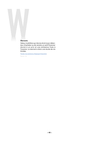 Warrants
Valeur mobilière qui donne droit à son déten-
teur d’acheter ou de vendre un actif ﬁnancier
donné à un prix et une échéance fixés à
l’avance. Le warrant a donc une durée de vie
limitée.
Toutes nos solutions d’épargne ﬁnancière
Sources : LCL.




                                           – 48 –
 