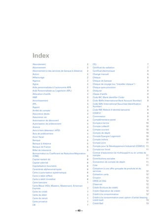 Index
Abondement                                        2   CEL                                                  7
Abonnement                                        2   Certiﬁcat de radiation                               7
Abonnement à des services de banque à distance    2   Certiﬁcat électronique                               8
Action                                            2   Change manuel                                        8
Affacturage                                       2   Chèque                                               8
Agence                                            2   Chèque de banque                                     8
Agios                                             2   Chèque de voyage (ou “traveller chèque”)             8
Aide personnalisée à l’autonomie APA              2   Chèque sans provision                                8
Aide Personnalisée au Logement (APL)              3   Chéquier                                             8
Allocation d’actifs                               3   Classe d’actifs                                      9
AMF                                               3   Code BIC (Bank Identiﬁer Code)                       9
Amortissement                                     3   Code IBAN (International Bank Account Number)        9
APL                                               3   Code ISIN (International Securities Identiﬁcation
Apport                                            3   Number)                                              9
Arrêté de compte                                  3   Code RIB (Relevé d’identité bancaire)                9
Assurance décès                                   3   CODEVI                                               9
Assurance vie                                     4   Commission                                           9
Autorisation de découvert                         4   Complémentaire santé                                 9
Autorisation de prélèvement                       4   Compte à terme                                      10
Avance                                            4   Compte collectif                                    10
Avis à tiers détenteur (ATD)                      4   Compte courant                                      10
Avis de prélèvement                               4   Compte de dépôt                                     10
Avoir ﬁscal                                       4   Compte Epargne Logement                             10
Banque                                            5   Compte indivis                                      10
Banque à distance                                 5   Compte joint                                        11
Banque de France                                  5   Compte pour le Développement Industriel (CODEVI) 11
Billet de trésorerie                              5   Compte sur livret                                   11
Bonus/malus ou Coefﬁcient de Réduction/Majoration     Contrat d’assurance vie multisupport ou en unités de
(CRM)                                             5   compte                                               11
Capital restant dû                                6   Contributions sociales                              11
Capital valorisé                                  6   Convention de compte de dépôt                       11
Capitalisation boursière                          6   Cote                                                11
Caractères alphanumériques                        6   Cotisation à une offre groupée de produits et de
                                                      services                                            12
Carte à autorisation systématique                 6
                                                      Cotisation carte                                    12
Carte à débit différé                             6
                                                      Coupon                                              12
Carte à débit immédiat                            6
                                                      CRDS et CSG                                         12
Carte bancaire                                    7
                                                      Créancier                                           12
Carte Bleue VISA, Maestro, Mastercard, American
Express                                           7   Crédit (Ecriture de crédit)                         12
Carte de crédit                                   7   Crédit (Opération de crédit)                        12
Carte de débit                                    7   Crédit à la consommation                            12
Carte de retrait                                  7   Crédit à la consommation avec option d’achat (leasing,
                                                      crédit-bail)                                        13
Carte privative                                   7
                                                      Crédit Bail                                         13
CB                                                7

                                        – 49 –
 