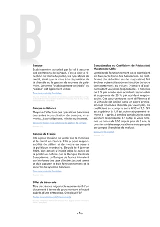 Banque                                                                       Bonus/malus ou Coefﬁcient de Réduction/
Etablissement autorisé par la loi à assurer                                  Majoration (CRM)
des opérations de banque, c’est-à-dire la ré-                                Le mode de fonctionnement de ce coefﬁcient
ception de fonds du public, les opérations de                                est ﬁxé par le Code des Assurances. Ce coef-
crédit, ainsi que la mise à la disposition de                                ﬁcient (de réduction ou de majoration) fait
la clientèle ou la gestion de moyens de paie-                                évoluer votre cotisation en fonction de votre
ment. Le terme “établissement de crédit” ou                                  comportement au volant (nombre d’acci-
“caisse” est également utilisé                                               dents dont vous êtes responsable). Il diminue
Tous nos produits Quotidien                                                  de 5 % par année sans accident responsable
Sources : Glossaire des opérations bancaires courantes élaboré sous l’égi-
                                                                             et augmente de 25 % par accident respon-
de du CCSF (Comité Consultatif du Secteur Financier). Pour de plus amples    sable. Ces pourcentages sont différents si
renseignements : www.fbf.fr.
                                                                             le véhicule est utilisé dans un cadre profes-
                                                                             sionnel (tournées clientèle par exemple). Ce
Banque à distance                                                            coefﬁcient est compris entre 0,50 et 3,5. S’il
Moyens d’effectuer des opérations bancaires                                  est supérieur à 1, il est automatiquement ra-
courantes (consultation de compte, vire-                                     mené à 1 après 2 années consécutives sans
ments...) par téléphone, minitel ou internet.                                accident responsable. En outre, si vous déte-
                                                                             nez un bonus de 0,50 depuis plus de 3 ans, le
Découvrir toutes nos solutions de gestion de compte
                                                                             premier sinistre responsable ne sera pas pris
Sources : LCL.
                                                                             en compte (franchise de malus).
                                                                             Découvrir le produit
Banque de France                                                             Sources : LCL.
Elle a pour mission de veiller sur la monnaie
et le crédit en France. Elle a pour respon-
sabilité de définir et de mettre en oeuvre
la politique monétaire. Depuis le 4 janvier
1999, son action s’inscrit dans le cadre de
la politique déﬁnie par la Banque Centrale
Européenne. La Banque de France intervient
sur le niveau des taux d’intérêt à court terme
et doit assurer le bon fonctionnement et la
sécurité du système bancaire.
Tous nos produits Quotidien
Sources : LCL.



Billet de trésorerie
Titre de créance négociable représentatif d’un
placement à terme de gros montant effectué
auprès d’une entreprise. © lexique FBF
Toutes nos solutions de ﬁnancements
Sources : Fédération Bancaire Française. Pour de plus amples renseigne-
ments : www.fbf.fr.




                                                         –5–
 