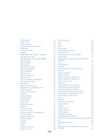 Crédit d’impôt                                       13   Facilité de caisse                                   20
Crédit in ﬁne                                        13   FCP                                                  20
Crédit Permanent                                     13   FCPI                                                 20
Crédit permanent (ou revolving)                      13   FCPR                                                 20
Crédit relais                                        13   Fer à repasser                                       20
Crédit renouvelable                                  14   Fichiers Banque de France                            20
Créditeur                                            14   Fonds à formule                                      20
CRM Coefﬁcient de réduction / majoration             14   Fonds Commun de Placement (FCP)                      21
Cryptogramme visuel                                  14   Fonds proﬁlés                                        21
DAB (Distributeur Automatique de Billets)            15   Forfait de frais par chèque rejeté pour défaut de
Date comptable                                       15   provision                                            21
Date d’opération                                     15   Frais                                                21
Date de valeur                                       15   Frais d’arbitrage                                    21
Débit (Ecriture de débit)                            15   Franchise                                            21
Débit différé (Carte à)                              15   GAB (Guichet Automatique de Banque)                  22
Débiteur (adjectif)                                  15   Garantie                                             22
Débiteur (nom)                                       15   Gestion dynamique                                    22
Découvert du compte                                  15   Gestion indicielle                                   22
Délai de carence                                     16   Gestion sécuritaire (assurance vie)                  22
Délai de retractation ou (Scrivener)                 16   Gestion socialement responsable                      22
Demande d’autorisation                               16   Gestion sous mandat                                  22
Dépassement                                          16   Hypothèque                                           23
Dépassement d’honoraire                              16   Impôt de Solidarité sur la Fortune                   24
Dépendance (ou perte d’autonomie)                    16   Incapacité Permanente Partielle IPP                  24
Dépôt de garantie                                    16   Incapacité Permanente Totale IPT                     24
différé d’amortissement                              16   Incidents de fonctionnement du compte                24
Dividende                                            17   Indemnisation « remplacement à neuf »                24
Donation-partage                                     17   Indemnisation « valeur à neuf »                      24
Droit au compte                                      17   Indice                                               24
Droit de garde                                       17   Insolvable                                           24
Droits à prêt                                        17   Instrument de paiement                               24
Droits de succession                                 17   Interdit bancaire                                    25
Echéance                                             18   Intérêts                                             25
Effet de commerce                                    18   Intérêts acquis                                      25
Emission de chèque                                   18   Intérêts créditeurs                                  25
Endos de chèque (ou “endossement”)                   18   Intérêts débiteurs                                   25
Envoi de chéquier                                    18   Intermédiaire ﬁnancier                               25
Epargne réglementée                                  18   Invalidité absolue et déﬁnitive                      25
Epargne salariale                                    18   IPPD (Inscription du Privilège du Prêteur de Deniers) 25
Escompte                                             18   ISF                                                  25
Espèces                                              19   IT Incapacité de Travail                             25
Euribor                                              19   LEP                                                  26
Excédent de trésorerie                               19   Lettre d’information préalable pour chèque sans
                                                          provision                                            26
Facilité de caisse                                   20

                                            – 50 –
 