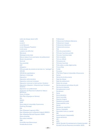 Lettre de change relevé (LCR)                         26   Prélèvement                                        34
Libellé                                               26   Prélèvement forfaitaire libératoire                34
Livret A                                              26   Prélèvement impayé                                 34
Livret Bancaire                                       26   Prélèvement libératoire                            34
Livret d’Epargne Populaire                            26   Prélèvements sociaux                               34
Livret jeune                                          26   Prêt                                               34
Location de coffre fort                               27   Prêt à la consommation                             34
Mainlevée                                             28   Prêt avec franchise partielle                      34
Messagerie sécurisée                                  28   Prêt avec franchise totale                         35
Mise en place d’une autorisation de prélèvement       28   Prêt immobilier                                    35
Moyen de paiement                                     28   Prêt non affecté                                   35
Nominal                                               29   Prêt personnel                                     35
Nue-propriété                                         29   Prêt sans franchise                                35
OAT                                                   30   Prêts aidés ou prêts réglementés                   35
Obligation                                            30   Prime d’Etat                                       35
Offre groupée de produits et services (ou “package”) 30    Proﬁlé                                             35
OPCVM                                                 30   Provision                                          35
OPCVM de capitalisation                               30   PTIA Perte Totale et Irréversible d’Autonomie      36
Opération d’arbitrage                                 30   Rachat                                             37
Opposition                                            30   Recherche de documents                             37
Opposition administrative                             31   Rejet de chèque                                    37
Opposition carte par la banque                        31   Rejet de prélèvement                               37
Opposition carte par le client-porteur (titulaire)    31   Relevé de compte                                   37
Opposition chèque(s) / chéquier(s) par l’émetteur          Remboursement périodique de prêt                   37
(titulaire)                                           31   Remise de chèque(s)                                37
Opposition sur prélèvement                            31   Remplacement à neuf                                37
Organisme de Placement Collectif en Valeurs                Rendement                                          38
Mobilières                                            31
                                                           Rente                                              38
Panier d’indices                                      32
                                                           Rente éducation                                    38
PEA (Plan d’Epargne en Actions)                       32
                                                           Rente réversible                                   38
PEL                                                   32
                                                           Réserve d’argent                                   38
PERCO                                                 32
                                                           Résidence principale                               38
PERP                                                  32
                                                           Responsabilité civile                              38
Perte totale et irréversible d’autonomie              32
                                                           Retrait                                            38
Phishing (ﬁloutage)                                   32
                                                           Retraite par répartition                           39
PIN                                                   32
                                                           Revenu imposable                                   39
Plan d’Epargne Logement (PEL)                         32
                                                           Réversible (rente ou capital)                      39
Plan d’Epargne pour la Retraite Collectif (PERCO)     33
                                                           RIB                                                39
Plan d’Epargne Retraite Populaire (PERP)              33
                                                           Saisie bancaire insaisissable                      40
Pleine propriété                                      33
                                                           Saisie-attribution                                 40
Plus-value mobilière                                  33
                                                           SCI                                                40
PME                                                   33
                                                           SCPI                                               40
Porte-Monnaie Electronique                            33
                                                           SICAV (Société d’Investissement à Capital Variable) 40
Portefeuille de titres                                33
                                                           Société Civile de Placement Immobilier (SCPI)      40

                                             – 51 –
 