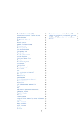 Société Civile Immobilière (SCI)                   40   Virement occasionnel automatisable dans l’UE    46
Société d’Investissement à Capital Variable        40   Virement occasionnel non automatisable émis sans
Solde du compte                                    41   RIB, BIC ou IBAN (Europe), ou émis hors d’Europe 47
Souplesse de trésorerie                            41   Warrants                                        48
SSL                                                41
Support en euros                                   41
Support en unité de compte                         41
Surendettement                                     41
Tarif conventionné                                 42
Tarif de responsabilité                            42
Taux actuariel brut                                42
Taux d’intérêt                                     42
Taux de remboursement                              42
Taux de rendement                                  42
Taux Effectif Global (TEG)                         42
Taux ﬁxe                                           42
Taux minimum garanti                               42
Taux nominal                                       42
Taux révisable                                     43
Taux révisable capé                                43
Taux variable                                      43
TEG                                                43
TEG Révisable annuel dégressif                     43
Télé-règlement                                     43
Téléprocédures                                     43
Télérèglement                                      43
Terminal électronique de paiement                  43
Ticket modérateur                                  43
Tiers payant                                       44
Titre interbancaire de paiement (TIP)              44
Titres                                             44
TPE                                                44
TPE (terminal de paiement éléctronique)            44
Transfert de compte                                44
Traveller’s chèques                                44
Trésorerie                                         44
Unité de compte                                    45
Unités de compte (support) ou contrat multisupport 45
Usufruit                                           45
Valeur catalogue                                   46
Valeur liquidative                                 46
Valeur mobilière                                   46
Vétusté                                            46
Virement                                           46

                                          – 52 –
 