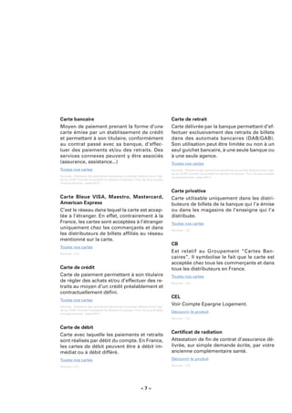 Carte bancaire                                                               Carte de retrait
Moyen de paiement prenant la forme d’une                                     Carte délivrée par la banque permettant d’ef-
carte émise par un établissement de crédit                                   fectuer exclusivement des retraits de billets
et permettant à son titulaire, conformément                                  dans des automats bancaires (DAB/GAB).
au contrat passé avec sa banque, d’effec-                                    Son utilisation peut être limitée ou non à un
tuer des paiements et/ou des retraits. Des                                   seul guichet bancaire, à une seule banque ou
services connexes peuvent y être associés                                    à une seule agence.
(assurance, assistance...)                                                   Toutes nos cartes
Toutes nos cartes                                                            Sources : Glossaire des opérations bancaires courantes élaboré sous l’égi-
                                                                             de du CCSF (Comité Consultatif du Secteur Financier). Pour de plus amples
Sources : Glossaire des opérations bancaires courantes élaboré sous l’égi-   renseignements : www.fbf.fr.
de du CCSF (Comité Consultatif du Secteur Financier). Pour de plus amples
renseignements : www.fbf.fr.

                                                                             Carte privative
Carte Bleue VISA, Maestro, Mastercard,                                       Carte utilisable uniquement dans les distri-
American Express                                                             buteurs de billets de la banque qui l’a émise
C’est le réseau dans lequel la carte est accep-                              ou dans les magasins de l’enseigne qui l’a
tée à l’étranger. En effet, contrairement à la                               distribuée.
France, les cartes sont acceptées à l’étranger                               Toutes nos cartes
uniquement chez les commerçants et dans                                      Sources : LCL.
les distributeurs de billets afﬁliés au réseau
mentionné sur la carte.
                                                                             CB
Toutes nos cartes
Sources : LCL.
                                                                             Est relatif au Groupement “Cartes Ban-
                                                                             caires”. Il symbolise le fait que le carte est
                                                                             acceptée chez tous les commerçants et dans
Carte de crédit                                                              tous les distributeurs en France.
Carte de paiement permettant à son titulaire                                 Toutes nos cartes
de régler des achats et/ou d’effectuer des re-                               Sources : LCL.
traits au moyen d’un crédit préalablement et
contractuellement déﬁni.
                                                                             CEL
Toutes nos cartes
Sources : Glossaire des opérations bancaires courantes élaboré sous l’égi-
                                                                             Voir Compte Epargne Logement.
de du CCSF (Comité Consultatif du Secteur Financier). Pour de plus amples
renseignements : www.fbf.fr.
                                                                             Découvrir le produit
                                                                             Sources : LCL.


Carte de débit
                                                                             Certiﬁcat de radiation
Carte avec laquelle les paiements et retraits
sont réalisés par débit du compte. En France,                                Attestation de ﬁn de contrat d’assurance dé-
les cartes de débit peuvent être à débit im-                                 livrée, sur simple demande écrite, par votre
médiat ou à débit différé.                                                   ancienne complémentaire santé.
Toutes nos cartes                                                            Découvrir le produit
Sources : LCL.                                                               Sources : LCL.




                                                         –7–
 