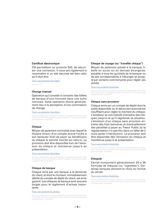 Certiﬁcat électronique                                                       Chèque de voyage (ou “traveller chèque”)
Clé permettant au protocle SSL de sécuri-                                    Moyen de paiement acheté à la banque, li-
ser une connexion. Il vous sert également à                                  bellé en euros ou en devises étrangères,
reconnaître si un site sécurisé est bien celui                               payable à tous les guichets de la banque ou
qu’il doit être.                                                             de ses correspondants à l’étranger et accep-
Tous nos produits Quotidien                                                  té par certains commerçants pour régler ses
Sources : LCL.
                                                                             achats.
                                                                             Tous nos produits Quotidien
                                                                             Sources : Glossaire des opérations bancaires courantes élaboré sous l’égi-
Change manuel                                                                de du CCSF (Comité Consultatif du Secteur Financier). Pour de plus amples
                                                                             renseignements : www.fbf.fr.
Opération qui consiste à convertir des billets
de banque d’une monnaie dans une autre
monnaie. Cette opération donne générale-                                     Chèque sans provision
ment lieu à la perception d’une commission                                   Chèque émis sur un compte de dépôt dont le
de change.                                                                   solde disponible ou le découvert autorisé est
Tous nos produits Quotidien                                                  insufﬁsant pour régler le montant du chèque.
Sources : Glossaire des opérations bancaires courantes élaboré sous l’égi-   L’émetteur se voit interdit d’émettre des chè-
de du CCSF (Comité Consultatif du Secteur Financier). Pour de plus amples
renseignements : www.fbf.fr.
                                                                             ques jusqu’à ce qu’il régularise sa situation.
                                                                             L’émission d’un chèque sans provision en-
                                                                             traîne des frais bancaires et éventuellement
Chèque                                                                       des pénalités à payer au Trésor Public (si la
Moyen de paiement normalisé avec lequel le                                   régularisation n’a pas lieu dans un délai de 2
titulaire (tireur) d’un compte donne l’ordre à                               mois après l’interdiction). La provision doit
son banquier (tiré) de payer au bénéﬁciaire                                  être disponible dès l’émission du chèque et
du chèque la somme inscrite sur celui-ci. La                                 maintenue jusqu’à sa présentation.
provision doit être disponible lors de l’émis-                               Tous nos produits Quotidien
sion du chèque et maintenue jusqu’à sa                                       Sources : Glossaire des opérations bancaires courantes élaboré sous l’égi-
présentation.                                                                de du CCSF (Comité Consultatif du Secteur Financier). Pour de plus amples
                                                                             renseignements : www.fbf.fr.
Tous nos produits Quotidien
Sources : Glossaire des opérations bancaires courantes élaboré sous l’égi-
de du CCSF (Comité Consultatif du Secteur Financier). Pour de plus amples    Chéquier
renseignements : www.fbf.fr.
                                                                             Carnet comportant généralement 25 à 30
                                                                             formules de chèques (ou “vignettes”). Cer-
Chèque de banque                                                             taines banques donnent le choix du format
Chèque émis par une banque à la demande                                      du carnet.
du client, et dont le montant, immédiatement                                 Tous nos produits Quotidien
débité du compte de dépôt du client, est ainsi                               Sources : Glossaire des opérations bancaires courantes élaboré sous l’égi-
garanti. Les chèques de banque sont souvent                                  de du CCSF (Comité Consultatif du Secteur Financier). Pour de plus amples
                                                                             renseignements : www.fbf.fr.
éxigés pour le règlement d’achats impor-
tants.
Tous nos produits Quotidien
Sources : Glossaire des opérations bancaires courantes élaboré sous l’égi-
de du CCSF (Comité Consultatif du Secteur Financier). Pour de plus amples
renseignements : www.fbf.fr.




                                                         –8–
 