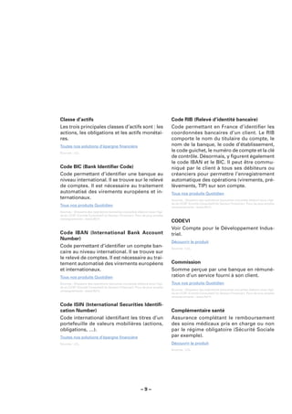 Classe d’actifs                                                              Code RIB (Relevé d’identité bancaire)
Les trois principales classes d’actifs sont : les                            Code permettant en France d’identiﬁer les
actions, les obligations et les actifs monétai-                              coordonnées bancaires d’un client. Le RIB
res.                                                                         comporte le nom du titulaire du compte, le
Toutes nos solutions d’épargne ﬁnancière                                     nom de la banque, le code d’établissement,
Sources : LCL.
                                                                             le code guichet, le numéro de compte et la clé
                                                                             de contrôle. Désormais, y ﬁgurent également
                                                                             le code IBAN et le BIC. Il peut être commu-
Code BIC (Bank Identiﬁer Code)                                               niqué par le client à tous ses débiteurs ou
Code permettant d’identiﬁer une banque au                                    créanciers pour permettre l’enregistrement
niveau international. Il se trouve sur le relevé                             automatique des opérations (virements, pré-
de comptes. Il est nécessaire au traitement                                  lèvements, TIP) sur son compte.
automatisé des virements européens et in-                                    Tous nos produits Quotidien
ternationaux.                                                                Sources : Glossaire des opérations bancaires courantes élaboré sous l’égi-
                                                                             de du CCSF (Comité Consultatif du Secteur Financier). Pour de plus amples
Tous nos produits Quotidien                                                  renseignements : www.fbf.fr.
Sources : Glossaire des opérations bancaires courantes élaboré sous l’égi-
de du CCSF (Comité Consultatif du Secteur Financier). Pour de plus amples
renseignements : www.fbf.fr.
                                                                             CODEVI
                                                                             Voir Compte pour le Développement Indus-
Code IBAN (International Bank Account                                        triel.
Number)
                                                                             Découvrir le produit
Code permettant d’identiﬁer un compte ban-                                   Sources : LCL.
caire au niveau international. Il se trouve sur
le relevé de comptes. Il est nécessaire au trai-
tement automatisé des virements européens                                    Commission
et internationaux.                                                           Somme perçue par une banque en rémuné-
Tous nos produits Quotidien                                                  ration d’un service fourni à son client.
Sources : Glossaire des opérations bancaires courantes élaboré sous l’égi-   Tous nos produits Quotidien
de du CCSF (Comité Consultatif du Secteur Financier). Pour de plus amples
renseignements : www.fbf.fr.                                                 Sources : Glossaire des opérations bancaires courantes élaboré sous l’égi-
                                                                             de du CCSF (Comité Consultatif du Secteur Financier). Pour de plus amples
                                                                             renseignements : www.fbf.fr.

Code ISIN (International Securities Identiﬁ-
cation Number)                                                               Complémentaire santé
Code international identiﬁant les titres d’un                                Assurance complétant le remboursement
portefeuille de valeurs mobilières (actions,                                 des soins médicaux pris en charge ou non
obligations, …).                                                             par le régime obligatoire (Sécurité Sociale
Toutes nos solutions d’épargne ﬁnancière                                     par exemple).
Sources : LCL.                                                               Découvrir le produit
                                                                             Sources : LCL.




                                                         –9–
 